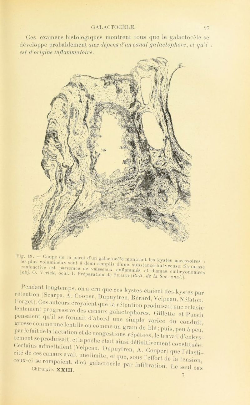 Ces examens hislologi(jiies moiilrenl tous (|ue le galaclocMe se développe prohahlemeid aux dépens <ïun canal (jalacloj)lwre, et qu i , esl d’origine inflammaloire. l’i-, 19 khics accessoires les Ml..s S:a!aclocè!e montrant les kvst l’omla.il lonslciiip^, „„ a cru ,|ue ces kvslos élaiciildcs kvsles par 0 eu|,o„ (Senrpa, A. ro„|ier, Dui.iivlron, li,'..-a,.,|, \ elpeai., Xclall.u U « r,;.:,: xatrxm ”i::s Ki-osscconmiciinolcnlillcoiicommeim o-raii ,|p |,|a-, ' l'-'lcrni, ,lela laCa.ion o. ,1c conges. ' ; vdn:  l'”’ e.nen. sc pro,luisait, cl la poche ,Hai. ainsi dOinilinuu u ^ Corlains acimellaieni (Velpeau, Dupuviren \ r 'r;;;'””:;;'''  /