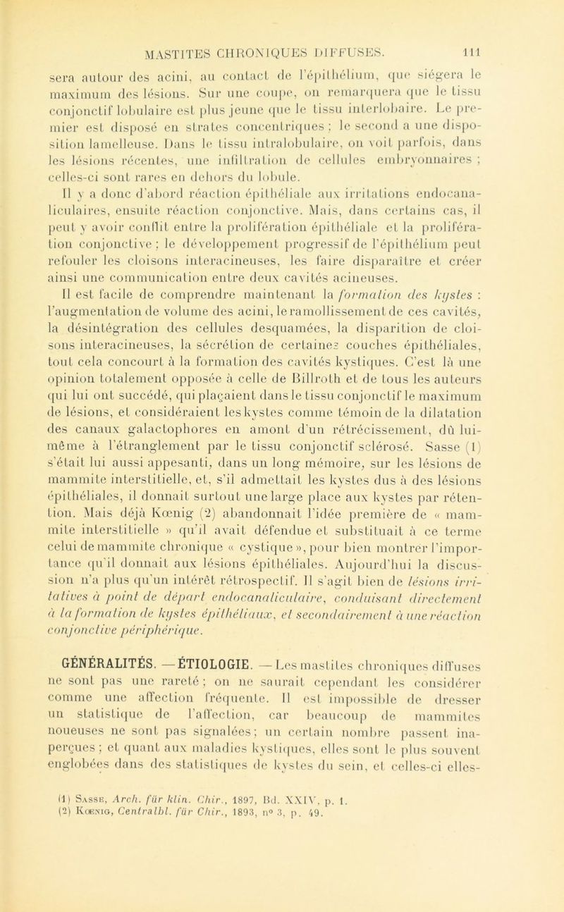 sera nulour des acini, au coiilacL de 1 é|>illiéliuin, <|U(‘ sié^'era le maximum des lésions. Sur une cou|>(‘, on remar(|uera ({ue le tissu conjonctif lolnilaire est |)lus jeune ([ue le tissu inlerhjhaii'e. Le pre- mier est dis})osé en strates concenlri<pies : le second a une dispo- sition lamelleuse. Dans lo tissu intralobulaire*, on voit parlois, dans les lésions récentes, une inlillration de cellules embryonnaires ; celles-ci sont rares eu dehors du lobule. Il y a donc d’abord réaction épithéliale aux irritations endocana- liculaires, ensuite réaction conjonctive. Mais, dans ce'rtains cas, il })cut y avoir coidlit entre la prolifération épithéliale et la preeliféra- tion conjonctive ; le eléveloppement progressif fie ré])itliélium peut refouler les cloisons interacineuses, les faire disparaître et créer ainsi une communication entre deux cavités acineuses. Il est facile de comprendre maintenant la forma lion des kysles : Faugmentation de volume des acini, leramollissementde ces cavités, la désintégration des cellules desquamées, la disparition de cloi- sons interacineuses, la sécrétion de certaines couches épithéliales, tout cela concourt à la formation des cavités kysliipies. C’est là une opinion totalement opposée à celle de Billroth et de tous les auteurs (|ui lui ont succédé, qui plaçaient dans le tissu conjonctif le maximum de lésions, et considéraient les kystes comme témoin de la dilatation des canaux galactojihores en amont d’un rétrécissement, dû lui- même à l’étranglement par le tissu conjonctif sclérosé. Sasse (1) s’était lui aussi appesanti, dans un long mémoire, sur les lésions de mammite interstitielle, et, s’il admettait les kystes dus à des lésions épithéliales, il donnait surtout une large place aux kystes par réten- tion. Mais déjà Kœnig (*2) abandonnait l’idée première de « mam- mite interstitielle » qu’jl avait défendue et substituait à ce terme celui de mammite chronifjue « cystique », pour bien montrer l’impor- tance ({u'il donnait aux lésions épithéliales. Aujourd’hui la discus- sion n’a plus ([u’un intérêt rétrospectif. Il s’agit bien de lésions irri- lalives à poinl de dépari endocanalicidaire, conduisanl direclemenl à la formalion de kysles épilhéliaux, el secondairemenl à une réaclion conjonclive périphérique. GÉNÉRALITÉS. —ÉTIOLOGIE. —Lesmaslilcs ch ronifjues ditluses ne sont pas une rareté ; on ne saurait cejiendant les considérer comme une airection fréquenle. II (;st inqiossible de dresser un statisti(|Lie de l’alVection, car beaucoup de mammiles noueuses ne sont pas signalées; un certain nombre liassent ina- perçues ; et ([liant aux maladies kysliipies, elles sont le jiliis souvent englobées dans des statislif[ues de kystes du sein, el celles-ci ellcs- (1) Sasse, Arch. für klin. Chir., 1897, Bd. p. 1. (2) IvœMo, Cenlralhl. für Chir., 1893, n<> 3, p. 49.