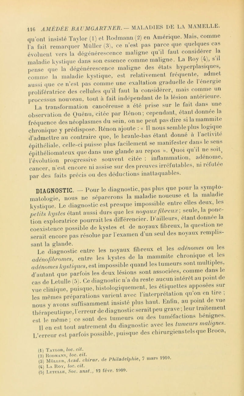 qu ont insisté Taylor (1) et RodmaniiCi) en Amérique. Mais, comme Fa fait remarquer MülleiH:!), ce n’esl pas parce (pie ipielques cas évoluent vers la dégénérescence maligne qu’il faut considérer la maladie kystique dans son essence comme maligne. La Roy (4), s il pense que la dégénérescence maligne des états hyperplasiques, comme la maladie kystique, est relativement fréiiuente, admet aussi ipie ce n’est pas comme une exaltation graduelle de 1 énergie prolileratrice des cellules qu’il faut la considérer, mais comme un processus nouveau, tout à fait indépendant de la lésion anterieure. l.a transformation cancéreuse a été prise sur le fait dans une observation de Ouénu, citée par Rénon; cependant, étant donnée la fréquence des néoplasmes du sein, on ne peut pas dire silamammite chroni(|ue y prédisi>ose. Rénon ajoute : « 11 nous seinlde plus logique d’admettre au contraire que, le branle-bas étant donné à 1 activité épithéliale, celle-ci puisse [)lus facilement se maiiilester dans le sens épithéliomateux que dans une glande au repos ». Quoi qu il ne soit^ l’évolulion progressive souvent citée : inllammation, adenome, cancer, n’est encore ni assise sur des preuves irrétutables, ni relutee par des faits précis ou des déductions inattaiiuables. DIAGNOSTIC. — Pour le diagnostic, pas plus que pour la sympto- matologie, nous ne séparerons la maladie noueuse et la maladie kysti(iLie. Le diagnostic est presque impossible entre elles deux, les nelils ki/sles étant aussi durs que les mnj aux fibreux-, seule, la ponc- tion exploratrice pourraitles dillerencier. D’ailleurs, étantdonnee la coexistence possible de kystes et de noyaux fibreux, la question ne serait encore pas résolue par l’examen d’un seul des noyaux remplis- sant la glande. , Le (liagnosUc entre les noyaux libreux et les adenome, ou es adénofibrome,, entre les kystes de la mauim.te chrouuiue et les adénome, kii,li<ines, est impossil.lc quand les tumeurs sont multiples, (raulant iiue parfois les deux lésions sont associées, comme dans c cas de Letulle (5). Ce diagnoslic u’a du reste aucun intérêt au point de vue cliniipie, puisque, l.istologiquemcnt, les étiipiettes apposées sur les mêmes préparations varient avec l’iiiterprétatiou qu on en tire , nous y avons suffisamment insisté plus haut. Kniin, au point de vue tliérapeutique,rerreurdediagnosticscraitpeii S™™; leur liail^ est le même; ce sont des tumeurs ou des lumefactioiis huiigi .. Il en est tout autrement du diagnostic avec les lumear, ma ,t/ne,. L’erreur est parfois possible, puisque des cliiriirgieustelsqiie Broca, (1) Taylor, loc. cil. (2 Hoomann, loc. cil. , . n (3) Müllkr, Acad, chirur. de Philadelphie, 1 (4) La Roy, loc. cil. (5) Lrt«:llr, Soc. anal., 12 fëvr. 1909. mars 1910.