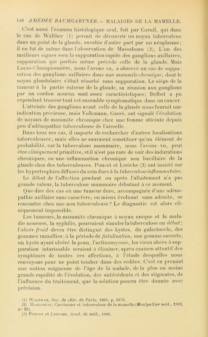 C’est aussi l’examen histologique seul, fait par Cornil, (jui dans le cas de ^^ aHher (1) permit de découvrir un noyau tuberculeux dans un point de la glande, envahie d'autre part par un néoplasme; il en fut de meme dans l’observation de Massabuau pi). L’un des meilleurs signes sera la suj)puration rapide des ganglions axillaires, suppuration qui ])arfois même précède celle de la glande. Mais Lucas-Lhampionnière, nous l’avons vu, a obsei’vé un cas de supj)u- ration des ganglions axillaires dans une mammile chronique, dont le noyau glandulaire s’était résorbé sans suppuration. Le siège de la tumeur à la partie externe de la glande, sa réunion aux ganglions j)ar un cordon noueux sont assez caractéristiques; Delbet a pu cependant trouver tout cet ensemble symptomatique dans un cancer. L’atteinte des ganglions avant celle de la glande nous fournit niie indication précieuse, mais Volkmann, (îarré, ont signalé l’évolution de noyaux de mammile chronique cliez une femme atteinte depuis peu d’adénopathie tuberculeuse de l’aisselle. Dans tous ces cas, il importe de rechercher d’autres localisations tuberculeuses; mais elles ne sauraient constituer (ju’un élément de probabilité, car la tuberculose mammaire, nous l’avons vu, peut être cliniquemenl primiti ve, et il n’est pas rare de voir des indurations chroniques, ou une inflammation chronique non bacillaire de la glande chez des tuberculeuses. Poucet et Leriche (3) ont insisté sur les hyperl rophies diffuses du sein dues à la luberciilone inflammatoire. Le début de l’atfection pendant ou après l’allaitement n’a pas grande valeur, la tuberculose mammaire débutant à ce moment. Ou(‘dire des cas où une tumeur dure, accompagnée d’une adéno- pathie axillaire sans caractère, ou mieux évoluant sans adénite, se rencontre chez une non tubercuhuise ? Le diagnostic est alors cli- niquement impossible. Les tumeurs, la mammite chroni({iie à noyau unique et la mala- die noueuse, la syphilis, pourraient simuler la tubercvdose on débat] Vat>cèfi froid devra être distingué des kystes, du galactocèle, des gommes ramollies;;! la période de fistulisation, nue gomme ouverte, un kyste ayant ulcéré la peau, l’actinomycose, les vieux abcès :! sup- puration intarissable seraient ;'i éliminer, après examen attentif des symptômes de toutes ces affections, ;i l’étude descpielles nous renvoyons pour ne point tomber dans des redites. C’est en prenant une notion soigneuse de l’âge de la malade, de la ])lus ou moins grande rapidité de l’évolution, des antécédents (‘t des stigmates, de l’inlUience du traitement, que la solution pourra être donnée avec [U’écision. (1) \VAi.THi:n, Soc. (le chir. de Paris, 1906, p. 1076. (2) Massaduat, Carcinome et tul)crculose de la mamelle (Montpellier mèd., 1909, n'' 26). (3) PoNCET et Lejuche, Acad, de mèd., 1906.