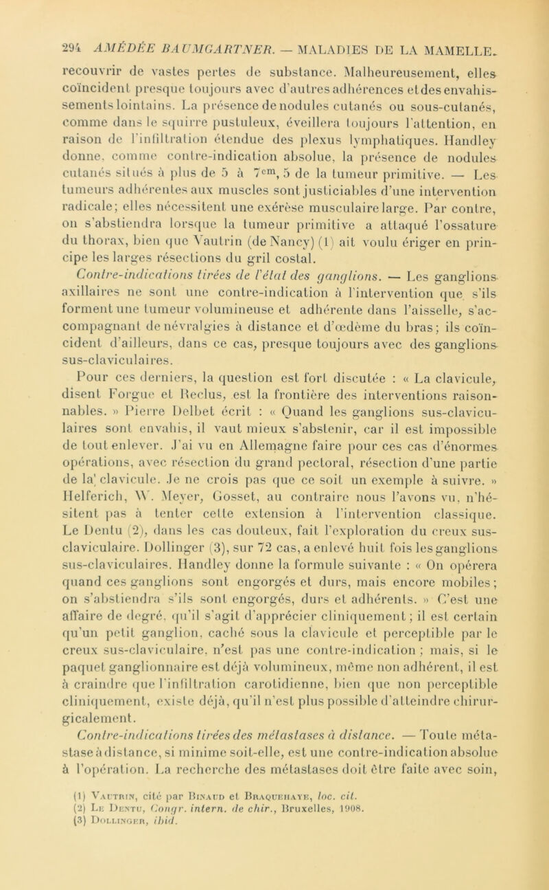 recouvrir de vastes perles de substance. Malheureusement, elles coïncident presque toujours avec d’autres adhérences etdes envahis- sements lointains. La présence de nodules cutanés ou sous-cutanés, comme dans le sqiiirre pustuleux, éveillera l ou jours l’attention, en raison de l’inliltralion étendue des j)lexus lymphatiques. Handley donne, comme contre-indication absolue, la présence de nodules cutanés silués à plus de b à 5 de la tumeur primitive. — Les tumeurs adhérentes aux muscles sont justiciables d’une intervention radicale; elles nécessitent une exérèse musculairelarpi'e. Par contre, 011 s’abstiendra lorsque la tumeur primitive a attaqué l’ossature du thorax, bien que ^aulrin (de Nancy) (1) ait voulu ériger en prin- cipe les larges résections du gril costal. Contre-inclicalions tirées de Vélcit des ganglions. — Les ganglions axillaires ne sont une contre-indication à riiilervention que s’ils forment une tumeur volumineuse et adhérente dans l’aisselle, s’ac- compagnant de névralgies à distance et d’œdème du bras; ils coïn- cident d’ailleurs, dans ce cas, presque toujours avec des ganglions- sus-claviculaires. Pour ces derniers, la question est fort discutée : « La clavicule, disent Foi'giu' et Heclus, est la frontière des interventions raison- nables. » Pieire Itelbet écrit : « Quand les ganglions sus-clavicu- laires sont envahis, il vaut mieux s’abstenir, car il est impossible de tout enlever. .J’ai vu en Allemagne faire ])our ces cas d’énormes opérations, avec résection du grand pectoral, résection d’une partie de la' clavicule. .Je ne crois pas que ce soit un exemj)le à suivre. » Ilelferich, Meyer, Gosset, au contraire nous l’avons vu, n’hé- sitent j)as à tenter celle extension à l’intervention classique. Le Dentu :2j, dans les cas douteux, fait l’exploration du creux sus- claviculaire. iJollinger ( 3), sur 72 cas, a enlevé huit fois les ganglions sus-claviculaires. Ilandley donne la formule suivante : « On opérera quand ces ganglions sont engorgés et durs, mais encore mobiles; on s’abstiendra s’ils sont engorgés, durs et adhérents. » C’est une affaire de degré, ([u’il s’agit d’a{)précier cliniquement; il est certain qu’un petit ganglion, caché sous la clavicule et perceptible par le creux sus-claviculaire, n’est pas une contre-indication ; mais, si le paquet ganglionnaire est déjà volumineux, meme non adhérent, il est à craindre ({ue l’inliltralion carotidienne, bien que non perceptible cliniquement, existe déjà, qu’il n’est plus possible d’atteindre chirur- gicalement. Contre-indications tirées des métastases à distance. — Toute méta- stase à distance, si minime soit-elle, est une contre-indication absolue à To{)ération. I.a recherche des métastases doit être faite avec soin, (1) Vai.trin, cité par Ulnaud et Braqueiiatk, Ioc. cil. (2) Le Dentu, ('.nm/r. inlern. de chir., Bruxelles, 1908. (3) Df)LLINGER, ihid.