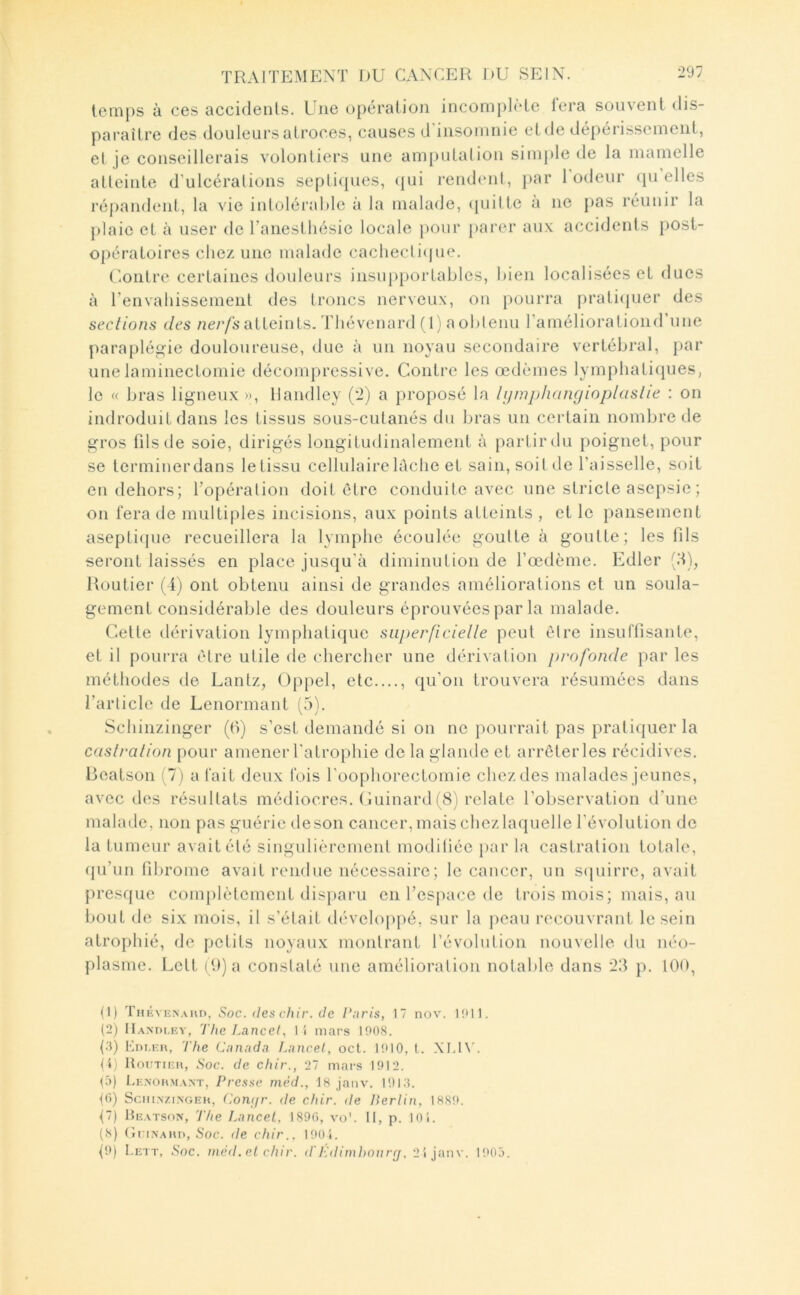 temps à ces accidents. Une opération incomplète tera souvent dis- paraître des douleurs atroces, causes d’insomnie et de dépérissement, et je conseillerais volontiers une am[)utation simple de la mamelle atteinte d’ulcérations septiques, (jui rend(‘iil, }>ar 1 odeur cpi elles réj)andent, la vie intolérahle à la malade, ([uilte à ne pas réunir la plaie et à user de l’aiiesthésie locale })Our parer aux accidents post- opératoires chez une malade cachecti(jue. r.oiitre certaines douleurs insupportables, bien localisées et dues à Tenvahissement des troncs nerveux, on pourra prati<]uer des sections des nec/isatteints. Thévenaixl (1) aobtenu l’amélioratioiid une paraplégie douloureuse, due à un noyau secondaire vertébral, par une laminectomie décompressive. Contre les œdèmes lymphatiques, le « bras ligneux», llandley (2) a proposé la I^mphangioplaslie : on indroduit dans les tissus sous-cutanés du bras un certain nombre de gros fils de soie, dirigés longitudinalement à partir du poignet, pour se terminer dans le tissu cellulaire lAclie et sain, soit de faisselle, soit en dehors; l’opération doit être conduite avec une stricte asepsie ; on fera de multiples incisions, aux points atteints , et le pansement asepti([ue recueillera la lymphe écoulée goutte à goutte; les fils seront laissés en place jusqu’à diminution de Tœdèine. Edler (d), Routier (4) ont obtenu ainsi de grandes améliorations et un soula- gement considérable des douleurs éprouvées par la malade. Cette dérivation lymphatique superficielle peut être insuffisante, et il pourra être utile de chercher une dérivation profonde par les méthodes de Lantz, Oppel, etc...., qu’on trouvera résumées dans l’article de Lenorinant (5). Schinzinger (fi) s’est demandé si on ne pourrait pas pratiquer la castration pour amener l’atrophie de la glande et arrêter les récidives. Beatson (7) a fait deux fois l’oophorectomie chez des malades jeunes, avec des résultats médiocres. (îuinard(8) relate l’observation d’une malade, non pas guérie de son cancer, mais chez laquelle l’évolution de la tumeur avait été singulièrement modifiée jnir la castration totale, qu’un fibrome avait rendue nécessaire; le cancer, un squirre, avait presque conqilètement disparu en l’espace de trois mois; mais, au bout de six mois, il s’était développé, sur la peau recouvrant le sein atrophié, de petits noyaux montrant l’évolution nouvelle du néo- plasme. Lett (fi) a constaté une amélioration notable dans 23 p. 100, (1) TiiÉviîNAun, Soc. (les chir. de Paris, 17 nov. 1011. (2) IIaxdi.ry, The Lancet, 11 mars 1008. l'mi.iîH, The (Canada Lancet, oct. 1010, t. XM\'. (i) UoiiTiRn, Soc. de chir., 27 mars 1912. |ij) Lexohm.vnt, Presse mèd., 18 janv, lOl.'l. 0')) SciiixziXGKH, Contfr. de chir. de Berlin, 1880. U) lÎEATSoN, The Lancet, 1890, vo'. II, p. 101. (8) (li iXAun, Soc. de chir., lOOl. (9) Lett, Soc. mèd.et chir. d'Kdimhourrj, 21 janv. 1005.