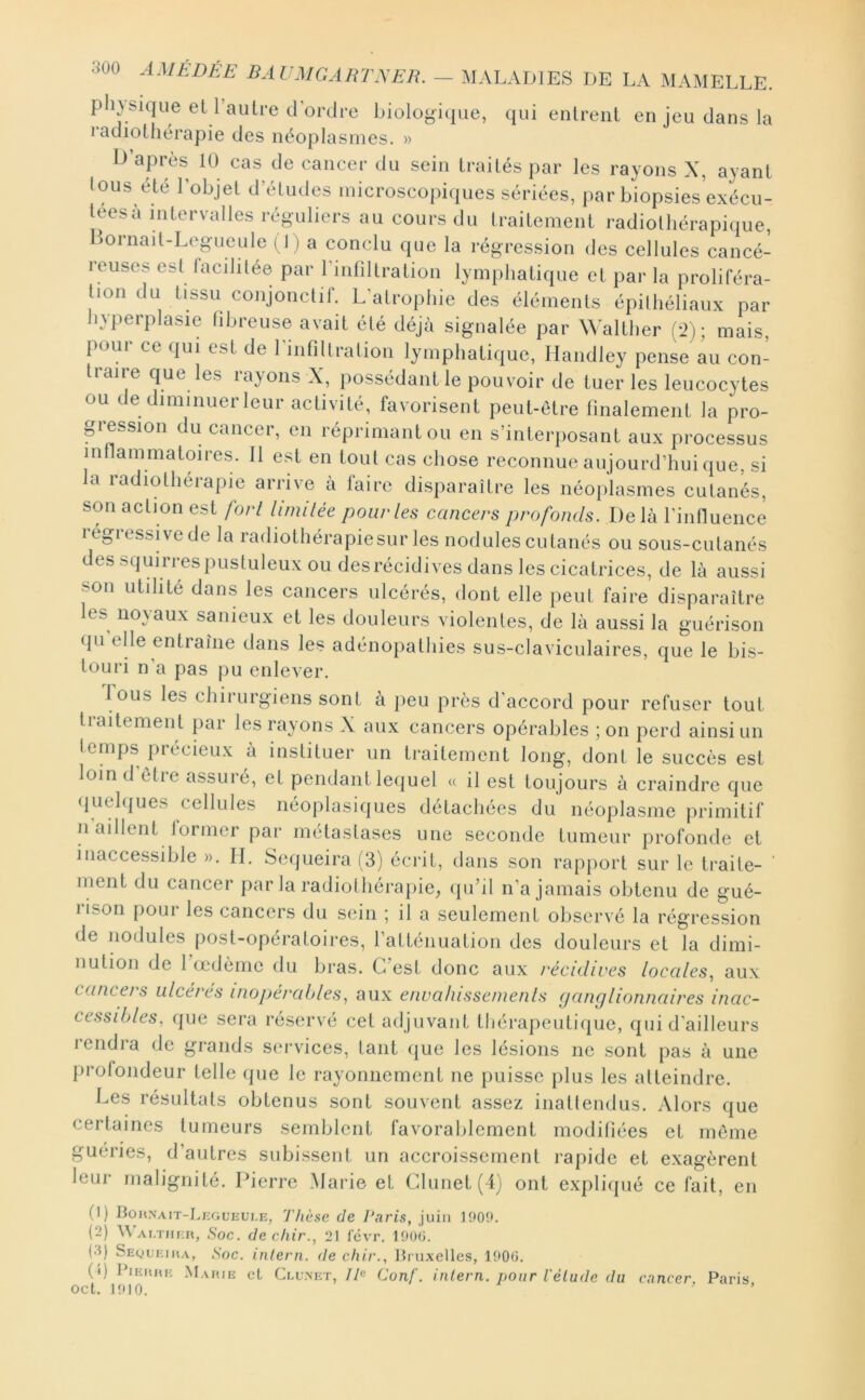 pli}sic|Lie et l’autre d'ordre biologù|ue, qui entrent en jeu dans la radiothérapie des néoplasmes. » Ü’après 10 cas de cancer du sein traités par les rayons X, ayant Ions ete l’objet d’études microscopiques sériées, par biopsies exécu- tées a intervalles réguliers au cours du Iraitement radiothérapique, I^ornait-Legucule ( I ) a conclu que la l’égression des cellules cancé- 1 dises est lacilitée par rinriltration lymphatique et par la proliféra- tion du tissu conjonctif. L’atrophie des éléments épithéliaux par hyperplasie fibreuse avait été déjà signalée par Walther fi>) ; mais, pour ce qui est de rinfiltralion lymphatique, Handley pense au con- traire que les rayons X, possédant le pouvoir de tuer les leucocytes ou de diminuer leur activité, favorisent peut-être finalement la pro- pidsion du cancei, en réprimant ou en s’interposant aux processus inflammatoires. Il est en tout cas chose reconnue aujourd’hui que, si a radiothérapie arrive à faire disparaître les néoplasmes cutanés, son action est fort limilée pour les cancers profonds. Delà rinfluence régressive de la radiothérapie sur les nodules cutanés ou sous-cutanés des squirres pustuleux ou des récidives dans les cicatrices, de là aussi son utilité dans les cancers ulcérés, dont elle peut faire disparaître les noyaux sanieux et les douleurs violentes, de là aussi la guérison qu elle entraîne dans les adénopathies sus-claviculaires, que le bis- touri n’a pas pu enlever. l ous les chirurgiens sont à [leu près d’accord pour refuser tout traitement par les rayons X aux cancers opérables ; on perd ainsi un temps précieux à instituer un traitement long, dont le succès est loin d’être assuré, et pendant lequel « il est toujours à craindre que (|uel(|ues cellules néoplasiques détachées du néoplasme primitif n aillent former par métastases une seconde tumeur profonde et inaccessible ». II. Sequeira (3) écrit, dans son rapjiorl sur le traite- ‘ ment du cancer par la radiothéi'apie, (pi’il n’a jamais obtenu de gué- rison pour les cancers du sein ; il a seulement observé la régression de nodules post-opératoires, l’atténuation des douleurs et la dimi- nution de Tœdème du bras. C’est donc aux récidives locales, aux cancef s ulcères inopérables, aux envalussenienls (janglionnaires inac- cessibles, que sera réservé cet adjuvant tliérapeutique, qui d’ailleurs rendra de grands services, tant (jue les lésions ne .sont pas à une profondeur telle que le rayonnement ne puisse plus les atteindre. Les résultats obtenus sont souvent assez inattendus. Alors que certaines tumeurs semblent favoralilement modifiées et même guéries, d’autres subissent un accroissement rapide et exagèrent leur malignité. Pierre Marie et Glunet(4) ont expliipié ce fait, en (1) Bohnait-Liîgueui.e, Thèse de Paris, juin 1900. (2) Wai.tmer, Soc. de cliir., 21 levr. 190(i. (•5) Sequeiha, Soc. inlern. de chir., Bruxelles, 1900. (0 Pieuhe M.uue et Clu.net, IP Conf. inlern. pour l'élude du cancer. Paris oct. 1910. ’