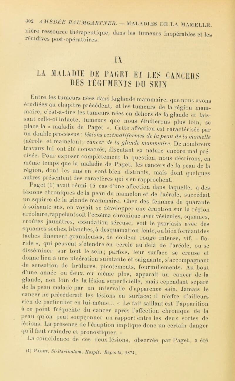 502 AMÉDÉE - MALADIES DE LA MAMELLE. mere ressource tliérapcutique, dans les tumeurs inopérables et les récidives post-opératoires. IX J..4 MAI.,\I)IE DE PAEET ET TES CANCERS IlES TÉGEAIENTS IIU SEIN l:.nlre les tumeurs nées dans laglande mammaire, (jucnous avons -étudiées au chapitre précédeiil, et les tumeurs de la région mam- maire, c’est-à-dire les tumeurs nées en dehors de la glande et lais- sant celle-ci intacte, tumeurs que nous étudierons plus loin se place la « maladie de Paget >i. Cette afTection est caractérisée’par un double processus : lésions eczénialiformes de la peau de la mamelle (aérole et inamelon); cancer de la glande mammaire. De nombreux travaux lui ont été consacrés, discutant sa nature encore mal pré- cisée. Pour exposer complètement la question, nous décrirons, en môme temps que la maladie de Paget, les cancers de la peau de la région, dont les uns en sont bien distincts, mais dont (]uelques autres piésentent des caractères cjui s’en rapprochent. r aget (1 ) axait réuni 15 cas d'une alïection dans laquelle, à des lésions chroniques delà peau du mamelon et de l’aérole, succédait un squirre de la glande mammaire. Chez des femmes de quarante a soixante ans, on voyait se développer une éruption sur la région ■aiéolaire,rappelantsoit l’eczéma chronique avec x^ésicules, squames, f ioùtes jaunàties, exsudation séreuse, soit le psoriasis avec des squames sèclies, blanches, a desquamation lente, ou bien formantdes taches finement granuleuses, de couleur rouge intense, vif, « ilo- ride », qui peuvent s’étendre en cercle au delà de l’aréole, ou se disséminer sur tout le sein; parfois, leur surface se creuse el lionne lieu a une ulcération suintante et saignante, s’accompagnant (le sensation de brûlures, picotements, fourmillements. Au bout d une année ou deux, ou même plus, apparaît un cancer de la glande, non loin de la lésion superficielle, mais cependant séparé de la peau malade par un intervalle d’apparence sain. Jamais le cancer ne précédei*ait les lésions en surface; il n’cAlï’re d’ailleurs rien de particulier en lui-môme... Le fait saillant est l’apparition a ce point fré({uente du cancer après l’atTection chronique de la j)eau ({U on peut soupçonner un rapport entre les deux sortes de le.riions. La présence de l'éruption implique donc un certain danger (ju’il faut craindre et pronosti(pjcr. » La coïncidence de ces deux lésions, observée par l^aget, a été (1) PAor-T, Sl-ISarlholom. Hospil. Reports, 1874.