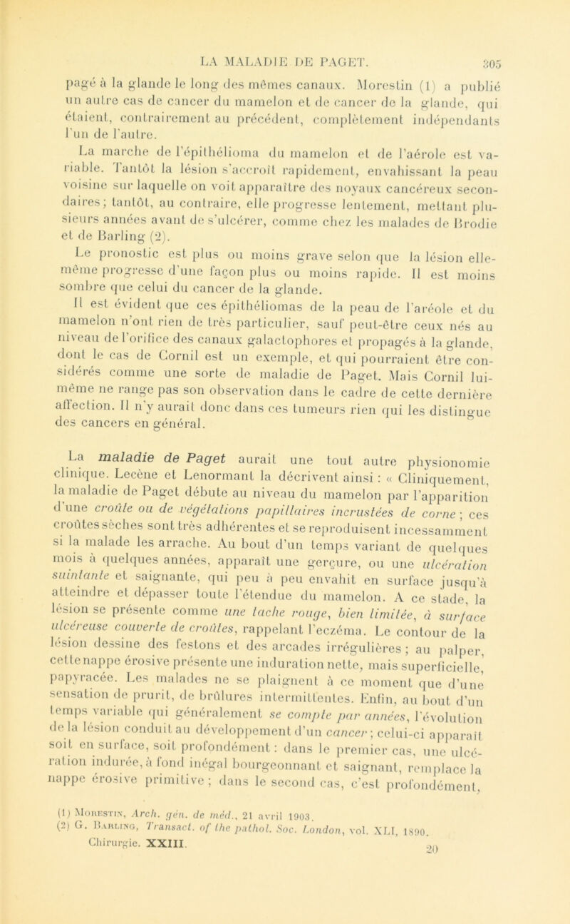 [)agé à la glande le long des mômes canaux. Moreslin (1 ) a publié un anlre cas de cancer du mamelon et de cancer de la glande, qui étaient, contrairement au précédent, complètement indépendants Tu 11 de l'an Ire. La rnai'che de répilliélioma du mamelon et de l’aérole est va- riable. lantôt la lésion s accroît rapidement, envahissant la peau voisine sur laquelle on voit apparaître des noyaux cancéreux secon- daires; tantôt, au contraire, elle progresse lentement, mettant plu- sieurs années avant de s’ulcérer, comme chez les malades de Erodie et de Barling (2). Le pronostic est plus ou moins grave selon (pie la lésion elle- mtme piogi esse d une laçon plus ou moins rapide. 11 est moins somln-e que celui du cancer de la glande. 11 est évident que ces épithéliomas de la peau de l’ai-éole et du mamelon n’ont rien de très particulier, sauf peut-être ceux nés au niveau de l’orifice des canaux galaclophores et propagés à la glande, dont le cas de Gornil est un exemple, et (|ui pourraient être con- sidérés comme une sorte de maladie de Paget. Mais Gornil lui- même ne range pas son observation dans le cadre de cette dernière alïection. Il n y aurait donc dans ces tumeurs rien qui les distingue des cancers en général. La n23.l9.die de Peget aurait une tout autre physionomie clinique. Lecène et Lenormant la décrivent ainsi : « Gliniqiiement, la maladie de Paget débute au niveau du mamelon par l’apparition d’une croiïle ou de végétal ions papillaires incrustées de corne ; ces croûtes sèches sont très adhérentes et se reproduisent incessamment si la malade les arrache. Au bout d’un temps variant de quebpies mois a ([uehpies années, apparaît une gerçure, ou une ulcération suintante et saignante, qui peu à peu envahit en surface jusqu’à atteindre et dépasser toute l’étendue du mamelon. A ce stade, la lésion se présente comme une tache rouge, bien limitée, à surface ulcereuse couverte de croules, rappelant l'eczéma. Le contour de la lésion dessine des lestons et des arcades irrégulières ; au jialper, celte nappe érosive présente une induration nette, mais superficielle, papyracée. Les malades ne se plaignent à ce moment que d’une sensation de prurit, de brûlures intermitlentes. Enfin, au bout d’un temps variable <{ui généralement se compte par années, révolution de la lésion conduit au développement d’un cancer ; celui-ci apparaîf soit en surlace, soit profondément : dans le premier cas, une ulcé- ration indurée, à fond inégal bourgeonnant et saignant, remplace la nappe érosive primitive; dans le second cas, c’est profondément. (D Mouestin, Arch. çjén. de méd., 21 avril 190.3. (2) G. ll.vuuNG, Transacl. nf Ihc palhnl. Soc. London, vol. XI.I, 1890. Ghirur{,ûe. XXIII. ’ !