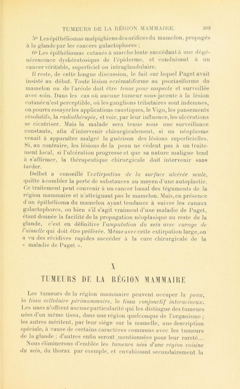 50 Lesépilhéliomas malpighiens des orificesdu mamelon, propagés à la glande par les cancers galactopliores ; ()OLes épilliéliomas ciilanésà marche lente succédanlà une dégé- nérescence dyskératosi(pie de l’épiderme, et conduisant à un cancer véritable^ superüciel ou intraglaiidulaire. Il reste, de cette longue discussion, le l'ait sur lc(|uel Paget avait insisté au début. Toute lésion eczématiforme au psoriasiloiane du mamelon ou de l’aréole doit être tenue pour suspecte et surveillée avec soin. Dans les cas où aucune tumeur sous-jacente à la lésion cutanée n’est perceptible, où les ganglions tributaires sont indemnes, on pourra essayerles applications caustiques, le Vigo, les pansements résolutifs, la radiothérapie, et voir, par leur inlluence, les ulcérations se cicatriser. Mais la malade sera tenue sous une surveillance constante, alin d’intervenir chirurgicalement, si un néoplasme venait à apparaître malgré la guérison des lésions superficielles. Si, au contraire, les lésions de la peau ne cèdent pas à un traite- ment local, si l’ulcération progresse et que sa nature maligne tend à s’affirmer, la thérapeutique chirurgicale doit intervenir sans tarder. Delbet a conseillé Vextirpation de ta surface utcérëe seute, <{uitte àcombler la perte de substances au moyen d’une autoplastie. Ue traitement peut convenir à un cancer banal des téguments de la région mammaire et n’atteignant pas le mamelon. Mais, en présence d un épithélioma du mamelon ayant tendance à suivre les canaux galactopliores, ou bien sTl s^agit vraiment dTine malatlie de Paget, étant donnée la facilité de la propagation néoplasique au reste de la glande, c’est en définitive \’amputation du sein avec curage de t’aissette i\m doit être préférée. Même avec cette extirjiation large, on a vu des récidives rapides succéder à la cure chirurgicale de la « maladie de Paget ». O TiiMia iîs i)i; LA \ IlLCION ^IVMMAIItl' Les tumeurs de la région mammaire [leuvent occuper la peau, le tissu cettutaire périrnammaire, le tissu conjonctif interacineux. I.es unes n’ollrent aiicuneparticularité qui les distingue des tumeurs nées d un même tissu, dans une région (pielcon([iie de l’organisme j les autres méritent, par leur siège sur la mamelle, une description spéciale-, à cause de certains caractères communs avec les tumeurs de la glande : d autres enfin seroilt pnentionnées pour leur rareté... Nous éliminerons d emblée les tumeurs nées d’une région voisine du sein, du thorax par exemjile, et euvahissani, secondairement la