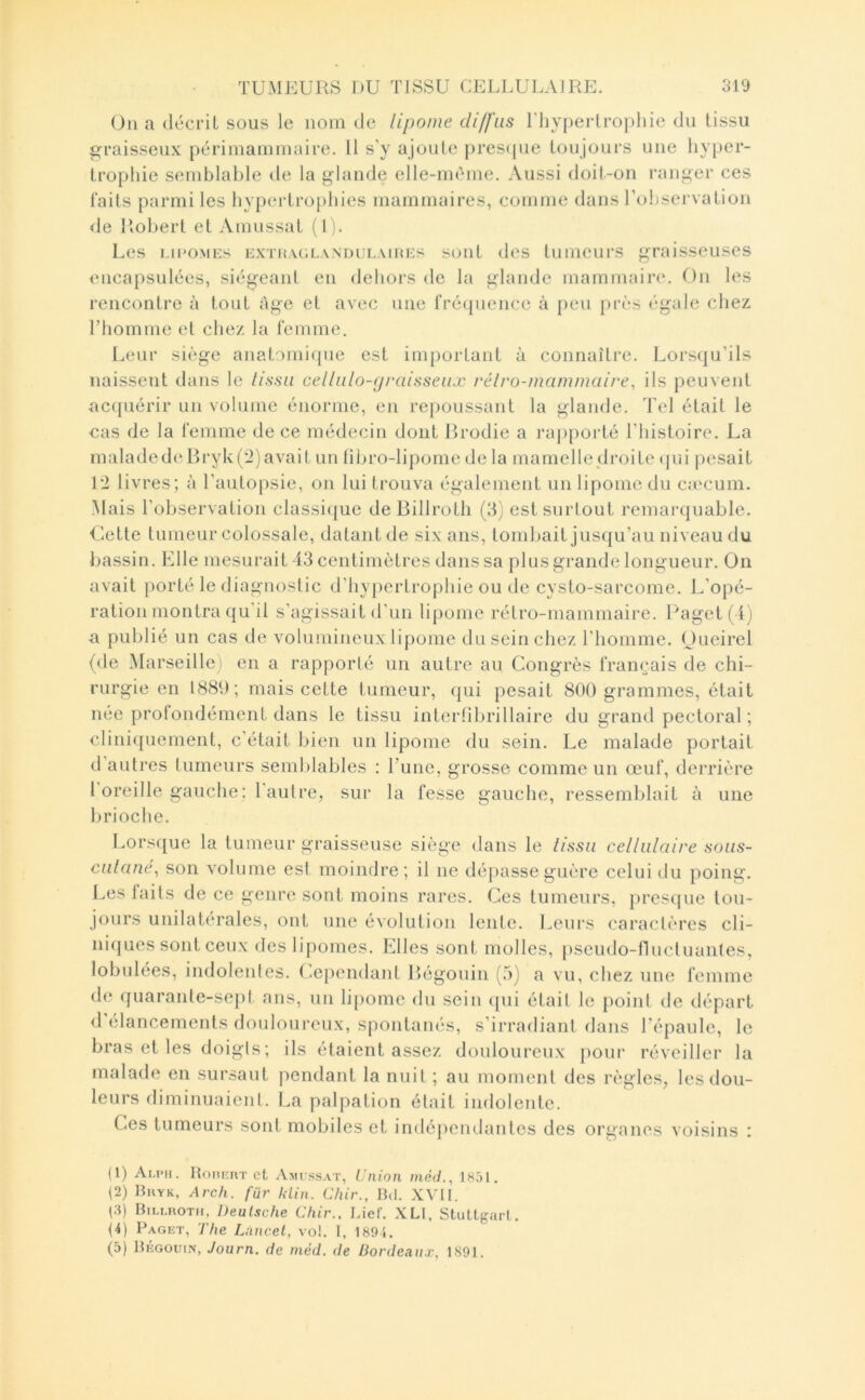 Ou a (lécriL sous le nom de lipome diffus ITiyperlropliie du tissu graisseux périmammaire. 11 s’y ajoute pres(jue toujours une hyper- trophie semblable de la glande elle-mî^me. Aussi doit-on ranger ces laits parmi les hypertro[)hies mammaires, comme dans rohservation <le Robert et Amussat (1). Les i.moMEs EXTiiAOLANDULAinEs soiiL (Ics tumeurs graisseuses encapsulées, siégeanl en delioi-s de la glande mammain*. On les rencontre à tout âge et avec une fréquence à peu près égale chez l’homme el chez la femme. lanir siège anatomique est important à connaître. Lorsqu’ils naissent dans le lissa celliilo-graisseux rélro-mammaire, ils peuvent ac(piérir un volume énorme, en re})Oussant la glande. Tel était le cas de la femme de ce médecin dont Rrodie a rapporté l’histoire. La malade de B ryk (2) avait un libro-lipome delà mamelle di-oi te (pii pesait 12 livres; à l’antopsie, on lui trouva également un lipome du c:ecum. Mais l’observation classi(|ue deBillroth (3) est surtout remarquable. Cette tumeur colossale, datant de six ans, tombait jus(|u’au niveau du l)assin. Elle mesurait-13 centimètres dans sa plus grande longueur. On avait porté le diagnostic d’hypertrophie ou de cysto-sarcome. L’opé- ration montra qu’il s’agissait d’un lipome rétro-mammaii’e. l^agetf i) a publié un cas de volumineux lipome du sein chez l’homme. Oueirel (de Marseille) en a rapporté un autre au Congrès framjais de chi- rurgie en 188U; mais cette tumeur, qui pesait 800 grammes, était nee protondément dans le tissu intertibrillaire du grand pectoral ; cliniquement, c’était bien un lipome du sein. Le malade portait d’autres tumeurs semblables : l’une, grosse comme un œuf, derrière l oreille gauche : 1 autre, sur la fesse gauche, ressemblait à une brioche. Lors([ue la tumeur graisseuse siège dans le lissa cellulaire soas- calane^ son volume est moindre; il ne dépasse guère celui <.lu poing. Les laits de ce genre sont moins rares. Ces tumeurs, presque tou- jours unilat{“rales, ont une évolution lente, lueurs caractères cli- niques sont ceux des lipomes. Elles sont molles, pseudo-flucluantes, lobulées, indolentes, (-ependant B>égonin (.a) a vu, chez une femme de quarante-sept ans, un lipome du sein cpii était le point de départ d élancements douloureux, spontanés, s’irradiant dans l’épaule, le bras et les doigts; ils étaient assez douloureux j)our réveiller la malade en sursaut pendant la nuit ; au moment des règles, les dou- leurs diminuaient. La palpation était indolente. Ces tumeurs sont mobiles et indépendantes des organes voisins : (1) Ai.imi. HoitnuT et .Vmi ssat, Union niéd., J851. (2) Bkyk, Arch. fur Ulin. Chir., Bd. X\TI. (.q Bili.rotii, Deutsche Chir., Lief. XLI, Stuttgart. U) Paget, The Lancet, vo!. 1, 189J. (5) Bégoui.n, Journ. de niéd. de Bordeaux, 1891.