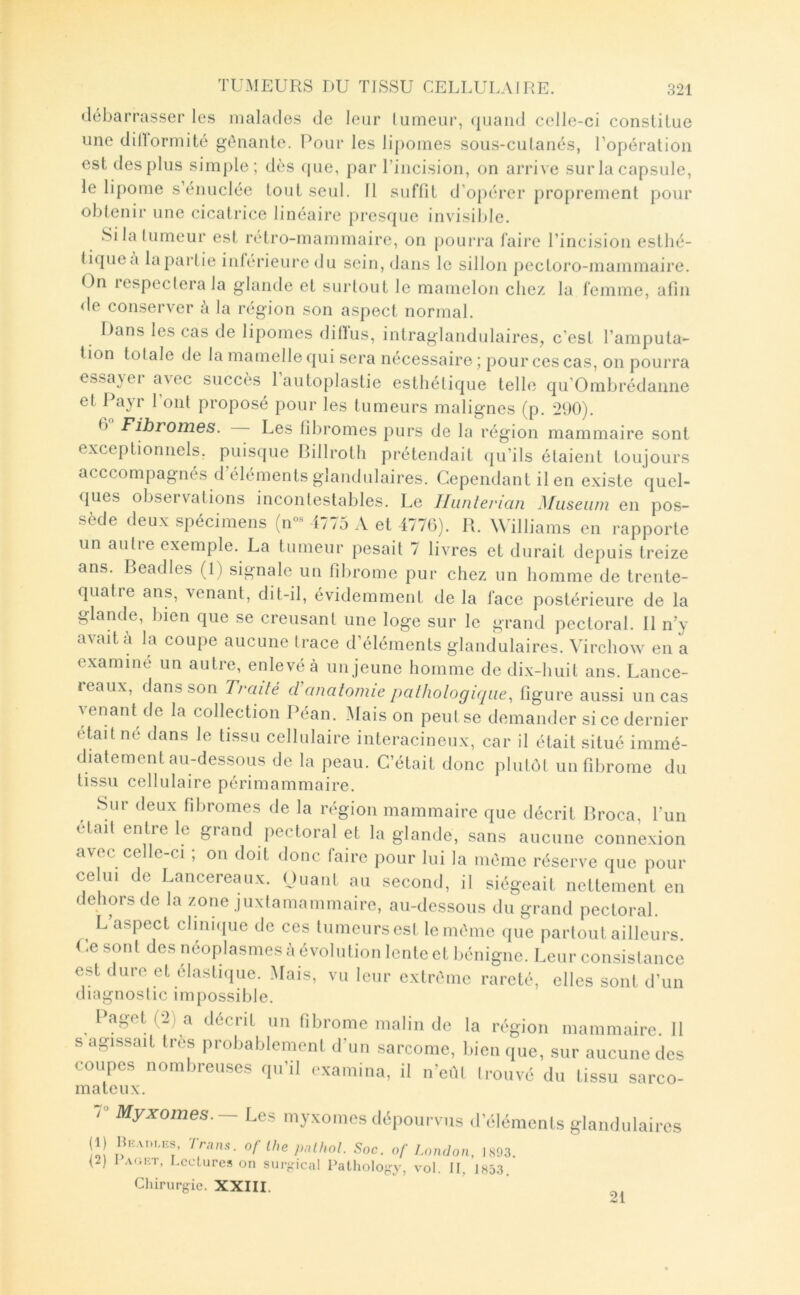 débarrasser les malades de leur lumeiii', ({uaiid celle-ci conslilue une dilïormité gênante. Pour les lipomes sous-culanés, l’opération est des plus simple; dès ((ue, par l’incision, on arrive sur la capsule, le lipome s’énuclée tout seul. Il suffit d’opérer proprement pour obtenir une cicatrice linéaire presque invisiî)le. Si la (limeur est rétro-mammaire, on pourra faire l’incision esthé- tique a bipartie intérieure du sein, dans le sillon pectoro-mammaire. On lespeclerala glande et surtout le mamelon chez la femme, afin <le conserver à la région son aspect normal. Dans les cas de lipomes ililïus, intraglandulaires^ c’est l’amputa- tion totale de la mamelle qui sera nécessaire ; pour ces cas, on pourra essayer avec succès l’autoplastie esthétique telle qu’Ombrédanne et Payr 1 ont proposé pour les tumeurs malignes (p. 290). 6 Fibromes. Les fibromes jmrs de la région mammaire sont exceptionnels, puisque Rillrotli prétendait qu’ils étaient toujours acccompagnés d’éléments glandulaires. Cependant il en existe quel- ques observations incontestables. Le Ihinterian Muséum en pos- sède deux spécimens (n- i775 A et 4776). R. WTlliams en rapporte un autre exemple. La tumeur pesait 7 livres et durait depuis treize ans. Beadles (1) signale un fibrome pur chez un homme de trente- quatre ans, venant, dit-il, évidemment de la face postérieure de la glande, bien que se creusant une loge sur le grand pectoral. 11 n’y a\aita la coupe aucune (race d’éléments glandulaires. Virchow en a examiné un autre, enlevé à un jeune homme de dix-huit ans. Lance- reaux, dans son Traité cVanatomie pathologique, figure aussi un cas ■venant de la collection Péan. Maison peut se demander si ce dernier était né dans le tissu cellulaire interacineux, car il était situé immé- diatement au-dessous de la peau. C’était donc plutôt un fibrome du tissu cellulaire périmammaire. Sur deux fibromes de la région mammaire que décrit Rroca, l’un était entie le grand pectoral et la glande, sans aucune connexion avec celle-ci ; on doit donc faire pour lui la même réserve que pour ce ui de Lancereaux. Ouaiit au second, il siégeait nettement en dehors de la zone juxtamammaire, au-dessous du grand pectoral. L’aspect clinique de ces tumeurs est le même que partout ailleurs Ce sont des néoplasmes à évolution lente et bénigne. Leur consislance est dure et élastique. Mais, vu leur extrême rareté, elles sont d’un diagnoslic impossible. ^ Paget (2) a décrit un fibrome malin de la région mammaire. 11 s agissait très probablement d’un sarcome, bien que, sur aucune des coupes nombreirses qu’il examina, il n’eûl Irouvé du tissu sarco- mateux. T Myxomes. —Les myxomes dépourvus d’éléments glandulaires (1) HH.vni.ns. Trn,v^. of lhe pnUwl. Soc. of Lomlon, 1S93. U) I .vriKT, Lectures on surKical PatlioIoKy, vol. II, 1853. Chirurgie. XXIII. 21