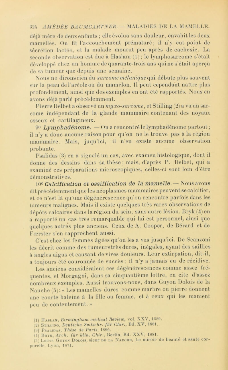 déjà mère de deuxenfants; elleévoliia sans douleur, envahit les deux mamelles. On fil raccouchement prématuré; il n’y eut point de sécrétion lactée, et la malade mourut peu après de cachexie. La seconde observation est due à llaslam (1) ; le lymphosarcome s’était développé chez un homme de quarante-ti’ois ans qui ne s’était aperçu do sa tumeur que depuis une semaine. Nous ne dirons rien du sarcome mélanique ([ui débute plus souvent sur la peau de l’aréole ou du mamelon. Il peut cependant naître plus profondément, ainsi que des exemples en ont été rapportés. Nous en avons déjà parlé précédemment. Pierre Delbet a observé un myxo-sarcome^ et Stilling (*2) a vu un sar- come indépendant de la glande mammaire contenant des noyaux osseux et cartilagineux. 9*^ Lymphadénome. —On a rencontré le lymphadénome partout; il n’y a donc aucune raison pour qu’on ne le trouve pas à la région mammaire. Mais, juqu’ici, il n’en existe aucune observation probante. Psalidas (3) en a signalé un cas, avec examen histologique, dont il donne des dessins dans sa thèse ; mais, d’après P. Delbet, qui a examiné ces préparations microscopiques, celles-ci sont loin d’ètre démonstratives. 100 Calcification et ossiffication de la mamelle. — Nous avons dit précédemment que les néoplasmes mammaires peuvent se calcifier, et ce n’est là qu’une dégénérescence qu’on rencontre parfois dans les tumeurs malignes. Mais il existe quelques très rares observations de dépôts calcaires dans la région du sein, sans autre lésion. Bryk (4) en a rapporté un cas très remarquable qui lui est personnel, ainsi que (juelques autres plus anciens. Ceux de A. Cooper, de Bérard et de Fœrster s’en rapprochent aussi. C’est chez les femmes âgées qu’on les a vus jusqu’ici. De Scanzoni les décrit comme des tumeurs très dures, inégales, ayant des saillies à angles aigus et causant de vives douleurs. Leur extirpation, dit-il, a toujours été couronnée de succès ; il n’y a jamais eu de récidive. Les anciens considéraient ces dégénérescences comme assez fré- quentes, et Morgagni, dans sa cinquantième lettre, en cite d’assez nombreux exemples. Aussi trouvons-nous, dans Guyon Dolois de la Nauche (5): « Les mamelles dures comme marbre ou pierre donnent une courte haleine à la fille ou femme, et a ceux qui les manient peu de contentement. » (1) IIaslam, Birminrfham medical Review, vol. XXV, 1880. (2) Stilmng, Deutsche Zeilschr. fur Chir., Bd. XV, 1881. (.8) PsAUOAS, These de Paris, 1890. (4) Bhyk, Arch. fiir Idiii. Chir., Berlin, Bd. XXV, 1881. (5) Louys Guyo.n Dor.ois, sieur lu; la Xauciœ, J.e miroir de beauté et santé cor- porelle, Lyon, 1071.