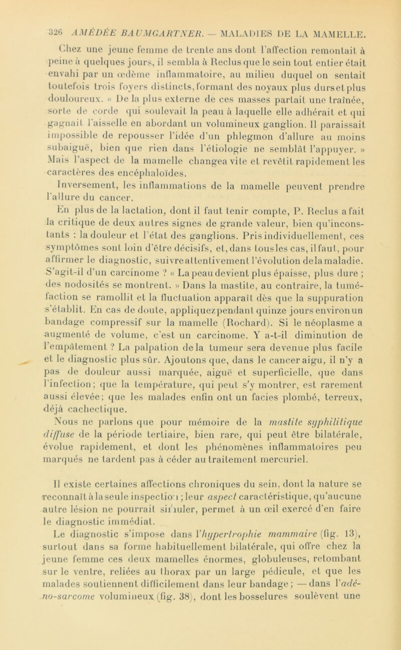 Chez une jeune leinme de Ireiile ans dont ralTeclion remoiiLail à j)eine à quelques jours, il sembla à Reclus (|ue le sein tout entier était envahi par un (cdème inHammatoire, au milieu duquel on sentait toutefois trois foyei*s distincts, formant des noyaux plus durs et plus douloureux. « De la {)lus externe de ces masses partait une traînée, sorte de corde qui soulevait la peau à laquelle elle adhérait et qui g-a^nait Laisselle en abordant un volumineux ganglion. 11 paraissait impossible de re})ousser l’idée d’un phlegmon d’allure au moins subaiguë, bien (pie rien dans l'étiologie ne semblât l’appuyer. » Mais l’aspect de la mamelle changea vite et revêtit rapidement les caractères des encéphaloïdes. Inversement, les iiinammatioiis de la mamelle peuvent prendre l'allure du cancer. hn j)lus de la lactatioig dont il faut tenir compte, P. Reclus a fait la criti(|ue de deux autres signes de grande valeur, bien qu’incons- tants : la douleur et l’état des ganglions. Pris individuellement, ces symptômes sont loin d’être décisifs, et, dans tousles cas, ilfaul, pour alhrmer le diagnostic, suivreattentivement l’évolution delamaladie. S’agit-il d’un carcinome ? « La peau devient plus épaisse, plus dure ; des nodosités se montrent. » Dans la mastite, au contraire, la tumé- laction se ramollit et la lluctuation apparaît dès que la suppuration s’établit. lAi cas de doute, appliquezpendanl quinze joursenvironun bandage compressif sur la mamelle (Rochard). Si le néoplasme a augmenté de volume, c’est un carcinome. Y a-t-il diminution de l’empâtement ? La palpation delà tumeur sera devenue plus facile et le diagnostic plus sûr. Ajoutons que, dans le cancer aigu, il n’y a pas de douleur aussi marquée, aigiu‘ et sujierficielle, (jue dans l’infeclion; ([ue la température, (pii peut s’y montrer, est rarement aussi élevée; que les malades enfin ont un faciès plombé, terreux, déjà cachecti([ue. Nous ne parlons (pie pour mémoire de la maslile sijphililiqiie diffuse de la période tertiaire, bien rare, qui peut être bilatérale, évolue rapidement, et dont les phénomènes inflammatoires peu marqués ne lardent pas à céder au traitement mercuriel. 11 existe certaines alfections clironiques du sein, dont la nature se reconnaît à laseule inspection ; leur aspect caractéristique, qu’aucune autre lésion ne pourrait sir'iuler, permet à un œil exercé d’en faire le diagnostic immédiat. Le diagnostic s’impose dans Vhijperlrophie mammaire (fig. 13j, surtout dans sa forme habituellement bilatérale, qui offre chez la jeune femme ces deux mamelles énormes, globuleuses, retombant sur le ventre, reliées au thorax par un large pédicule, et que les malades soutiennent difficilement dans leur bandage; —dans Vadé- no-sarcome volumineux (fig. 38j, dont les bosselures soulèvent une