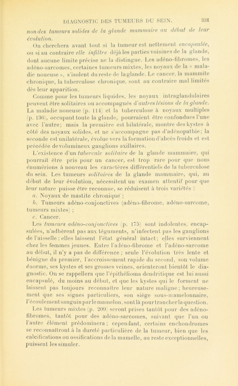 non des tumeurs solides de la glande mammaire au début de leur évolulion. On chercliera avant tout si la tumeur est nettement encMj>sulée, ou si au contraire elle infiltre déjà les parties voisines de la glande, dont aucune limite précise ne la distingue. Les adéiio-libromes, les adéno-sarcomes, certaines tumeurs mixtes, les noyaux de la « mala- die noueuse », s’isolent dui*esle de laglande. l.,e cancer, la mammite •clironi({ue, la tuberculose clironicpie, sont au contraire mal limités dès leur apparition. Comme pour les tumeurs liquides, les noyaux inlraglandulaires peuvent Cdre solitaires ou accompagnés d'autres lésions de laglande. La maladie noueuse (j). lit; et la tuberculose à noyaux multiples (p. 136), occupant toute la glande, pourraient être conrondues Tune avec l’autre; mais la j)remière est bilatérale, mouire des kystes à côté des noyaux solides, et ne s’accompagne pas d’adénopathie; la seconde est unilatérale, évolue vers la formai ion d’abcès froids et est précédée de volumineux ganglions axillaires. L’existence d’un tubercule solilaire de la glande mammaire, qui pourrait être pris pour un cancer, est trop rare pour que nous énumérions à nouveau les caractères dilférentiels de la tuberculose <lu sein. Les tumeurs solitaires de la glande mammaire, qui, au début de leur évolution, nécessitent un examen attentif pour que leur nature puisse être reconnue, se réduisent à trois variétés : a. Noyaux de mastite chronique ; b. Tumeurs adéno-conjonctives (adéno-fibrome, adéno-sarcome, tumeurs mixtes) ; c. Cancer. Les tumeurs adéno-conjonclives (p. 175) sont indolentes, encap- sulées, n’adhèrent pas aux téguments, n’infectent pas les ganglions de l’aisselle ; elles laissent l’état général intact; elles surviennent chez les femmes jeunes. Entre l’adénodibrome et l’adéno-sarcome au début, il n’y a pas de dilférence ; seule l’évolulion très lente et bénigne du premier, l’accroissement raj)ide du second, son volume -énorme, ses kystes et ses grosses veines, oïdenteront bientôt le dia- gnostic. On se rappellera que l’épithélioma dendriti([ue est lui aussi encapsulé, du moins au début, et ([ue les kystes (pii le forment ne laissent pas toujours reconnaître leur nature maligne ; heureuse- ment que ses signes particuliers, son siège sous-mamelonnaire, l’écoule ment sanguin parle mamelon, sont là pour trancher la question. Les tumeurs mixtes (p. 209) seront prises tantôt pour des adéno- fibromes, tantôt pour des adéno-sarcomes, suivant que l’un ou l’autre élément prédominera; cependant, certains enchondromes se reconnaîtront à la dureté particulière de la tumeur, bien que les ■calcitications ou ossifications delà mamelle, au reste exceptionnelles, puissent les simuler.