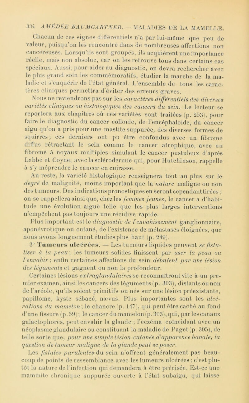 Chacun de ces signes dilTérentiels n’a par liii-môme que peu de valeur, [)uis(pi’on les renconlre dans de nombreuses alïeclions non cancéreuses. Lorsqu'ils sont groupés, ils ac({uièrenl une importance réelle, mais non absolue, car on les retrouve tous dans certains cas spéciaux. Aussi, pour aiderai! diagnostic, on devra rechercher avec le plus grand soin les commémoratirs, étudier la marche de la ma- ladie et s’enquérir de l’état général. L’ensemble de tous les carac- tères cliniques permettra d’éviter des erreurs graves. Xous ne reviendrons pas sur les caractères différentiels des diverses variétés clinujues ou histologiques des cancers du sein. Le lecteur se reportera aux chapitres où ces variétés sont traitées (p. 253), pour faire le diagnostic du cancer colloïde, de l’encéphaloïde, du cancer aigu qu’on a pris pour une mastite suppurée, des diverses formes de squirres ; ces derniers ont pu être confondus avec un fibrome dilfus rétractant le sein comme le cancer atrophicpie, avec un fibrome à noyaux multiples simulant le cancer pustuleux d’après- Labbé et Coyne, avec la sclérodermie qui^ pour Ilulchinson, rappelle à s’y méprendre le cancer en cuirasse. Au reste, la variété histologique renseignera tout au plus sur le degré de malignité, moins important que la nature maligne ou non des tumeurs. Des indications pronostiques en seront cependanttirées ; on se rappellera ainsi que, chez les femmes jeunes, le cancer a d’habi- tude une évolution aiguë telle que les plus larges interventions n’empèchent pas toujoui'S une récidive rapide. Elus important est le diagnostic de l'envahissement ganglionnaire, aj)onévrotique ou cutané, de l’existence de métastasés éloignées, que nous avons longuement étudiés plus haut (p. 2fi)). 3° 'runuMirs ulcérées. — Les tumeurs liquides peuvent se fistii- liser à la jjeau; les tumeurs solides finissent par user la peau ou t'envahir) enfin certaines afiéctions du sein débutent jiar une lésion des téguments et gagnent ou non la profondeur. Certaines lésions extraglandulaires reconnaîtront vite à un pre- mier examen, ainsi les cancers des téguments (p. 303), distants ou non de l'aréole, qu’ils soient primitifs ou nés sur une lésion préexistante, papillome, kyste sébacé, nævus. l^lus importantes sont les ulcé- rations du mamelon) le chancre (p. H7j, (pii peut être caché au fond d’une fissure (p. 59) ; le cancer du mamelon (p. 3031, qui, parlescanaux galactophores, peut envahir la glande ; l’eczéma coïncidant avec un néoplasme glandulaire ou constituant la maladiedc Paget (p. 305), de telle sorte que, pour une simple lésion cutanée cVapparence banale, la question de tumeur maligne de la glande peut se poser. Les fistules purulentes du sein n’offrent généralement pas beau- coup de points de ressemblance avec les tumeurs ulcérées; c’est plu- tôt la nature de l’infection qui demandera à ('dre précisée. Est-ce une mammite clironique suppurée ouverte à l’état subaigu, qui laisse