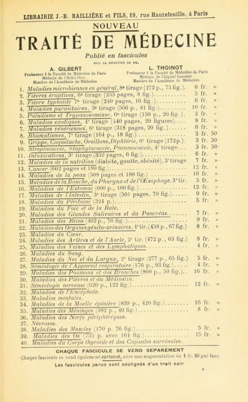 NOUVEAU TRAITÉ DE MÉDECINE Publié en fascicules sous LA DIRECTION DE MM. A. GILBERT Professeur à 1» Faculté de Médecine de Paris Médecin de l’Môtel-Dieu Membre de l'Académie de Médecine L. THOINOT Professeur à la Faculté de Médecine de Paris Médecin de l'hôpitat Laennec Membre de l’Académie de Médecine. 1. Maladies microbiennes en général,^* tirage (272 p., 75 fig.)- 2. Fièvres éruptives, 6^ tirage (255 pages, 8 fig.) 3. Fièvre tgphoïde 7« tirage (240 pages, 16 fig.) 4. Maladies parasitaires, 3^ tirage (566 p., 81 fig.) 5. Paludisme et Trgpanosomiase, 6« tirage (150 p., 20 fig.). 6. Maladies exotiques, 4*^ tirage (440 pages, 29 figures).... 7. Maladies vénériennes, 6^ tirage (318 pages, 20 fig.) 8. Rhumatismes, 7® tirage (164 p., 18 fig.) 9. Grippe, Coqueluche, Oreillons,Diphtérie, 6« tirage (172p.). 10. Streptococcie, ^taphglococcie, Pneiimococcie, 4® tirage... 11. Intoxications, 3« tirage (352 pages, 6 fig.) 12. Maladies delà nutrition (diabète, goutte, obésité), 3'= tirage 13. Cancer (602 pages et 180 fig.) 14. Maladies de la peau (508 pages et 180 fig.) 15. Maladies de la Bouche, du Pharynx et de VOEsophage. 3® tir. 16. Maladies de iEstomac (600 p., 100 fig.) 17. Maladies de l'Intestin, 3° tirage (501 pages, 79 fig.) 18. Maladies du Péritoine (324 p.) 19. Maladies du Foie et de la Rate. 20. Maladies des Glandes Salivaires et du Pancréas.. 21. Maladies des Reins (462 p., 76 fig.) 22. Maladies des Organes génito-urinaires, 4°tir.(458 p., 67 fig.) 23. Maladies du Cœur. 24. Maladies des Arlères et de l'Aorte, 2*^ tir. (472 p., 63 fig-) 25. Maladies des Veines et des Lymphatiques 26. Maladies du Sang. 27. Maladies du Nez et du Larynx, 2*= tirage (277 p., 65 fig.) 28. Sémiologie de l'Appareil respiratoire [XIQ p., 93 fig.)^ 29. Maladies des Poumons et des Rronches (860 p., 50 fig-)-- 30. Maladies des Plèvres el du Médiaslin. 31. Sémiologie nerveuse (620 p., 122 fig.) 32. Maladies de l'Encéphale. 33. Maladies mentales. 34. Maladies de la Moelle épinière (839 p., 420 fig.) 35. Maladies des Méninges (382 p., 49 fig.) 36. Maladies des Nerfs périphériques. 37. Névroses. 38. Maladies des Muscles (170 p. 76 fig.) 39. Maladies des Os (755 p. avec 164 fig.) 40. Maladies du Corps thyroïde et des Cap.mles surrénales. 6 fr. »- 5 fr. » 6 fr. » 10 fr. » 3 fr. » 8 fr. » 6 fr. » 3 fr. 50 3 fr. 50 3 fr. 50- 6 fr. » 7 fr. » 12 fr. » 10 fr. » 5 fr. » 12 fr. » 9 fr. » 5 fr. » 7 fr. » 9 fr. » 8 fr. » 8 fr. » 4 fr. » 5 fr. » 4 fr. » 16 fr. » 12 fr. » 16 fr. » 8 fr. » 5 fr. » 15 fr. » CHAQUE FASCICULE SE VEND SEPAREMENT Chaque fascicule se vend également cartonné, avec une augmentation de 1 fr. 50 par fasc-