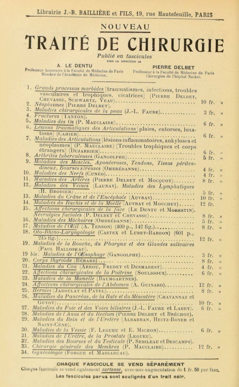 NOUVEAU traité de chirurgie Publié en fascicules sous LA OlKECTlO.'t OS A. LE DENTU Professeur honoraire à la Facullé de Médecine de Paris Membre de l’Académie de Médecine. PIERRE DELBET Professeur à la Faculté de Médecine de Paris Chirurgien de Phopital Necker. 1. Granch processus morbides [traumatismes, infections, troubles vasculaires et trophiques, cicatrices] (Pierre Delret, CiiEVASSu, Schwartz, Veau) 2. ]\éoplasmes (Pierre Delbet). ^Jctlüdies chirurgicales de la peau (J.-L. Faure) Practlires ( Tanton). ^liiludies des Os (P. Mauclaire) P^’sions Iraunmliques des Arliculalions\x)\a\es, entorses, luxa- tions] (Cahier) ^Juludies des Articulations [lésions inllammatoires, ankylosés et néoplasmes] (P. Mauclaire) [Troubles trophiques et corps etrangers] (Dujarrier) 8. Arlhriles luberculeuses (Gangolphe) V.. i^f^dadies des Muscles^ Aponévroses, Tendons, Tissus périlen- dineux, Bourses séreuses (Ombrédanne) 10. Maladies des Nerfs (Gunéo) 11. Maladies des Artères (Pierre Delbet et Mocouot) 12. Maladies des Veines (Launay). Maladies des Lyrnphaliqiies (H. Brodier] 13. Maladies du Crâne el de l’Encéphale (Auvray) 14. i\ialadies du Hachis el de la Moelle (Auvray et Mouciiet) 10. Affections chirurçiicales de la face (Le Dentu et Morestin). Névralgies faciales (P. Delbet et (hievassu) 16. Maladies des Mâchoires iOmbrédanne) 17. Maladies de l'iJEil (A. Terson) (400 p., 142 fig.) 18. Olo-Bhino-Largngologie (Gastex et Lubet-Barbon) (601 p., 21.J lig.) 19. Maladies de la Bouche, du Pharynx el des Glandes salivaires (Paul Hallopeau). 19 bis. Maladies de VOEsophaye (Gangolphe) 20. Corps thyroïde (Bérard) .77 21. Maladies du Cou (Arrou, Fredet et Desmarest) 22. Affections chiruryicales de la Poitrine (Souligoux) 23. Maladies de la Mamelle (Bau.mgartner). 24. Affections chiruryicales de VAbdomen (A. Guinard) 25. llernies (Jaboulay et Patel) 26. Maladies du Pancréas, de la Baie el du Mésentère (Ghavannaz et GUYOTj 27. Maladies du Foie el des Voies biliaires (J.-L. Faure et Labey). 28. Maladies de f Anus el du lieclum (Pierre Delbet et Bréchot). 29. Maladies du Pœin el de VUretère (Albarran, IIeitz-Boyer et Saint-Gène). 30. Maladies de la Vessie (F. Legueu et E. Michon) 31. Maladies de i Urètre, de la Prosiale (Legueu). 32. Maladies des Bourses el du Teslicule (P. Sebileau et Descamps). 33. Chirurgie générale des Membres (P. Mauclaire) 34. Gynécologie (Forgue et Massaruau). 10 fr. 3 fr. 6 fr. 6 fr. 6 fr. 5 fr. 4 fr. 4 IV. 8 fr. 5 fr. 10 fr. 12 fr. 8 fr. 5 fr. 8 fr. 12 fr. 3 fr. 8 fr. 4 fr. 6 fr. 12 fr. 8 fr. 10 fr. 6 fr. fr. 12 fr. » )) » » )> » » » » )) » » » » » » » » » » >1 )i » » » CHAQUE FASCICULE SE VEND SÉPARÉIVIENT Clia^uti fabciculc sc vend également cartonné, avec une augmentation de 1 fr. 50 par fasc.