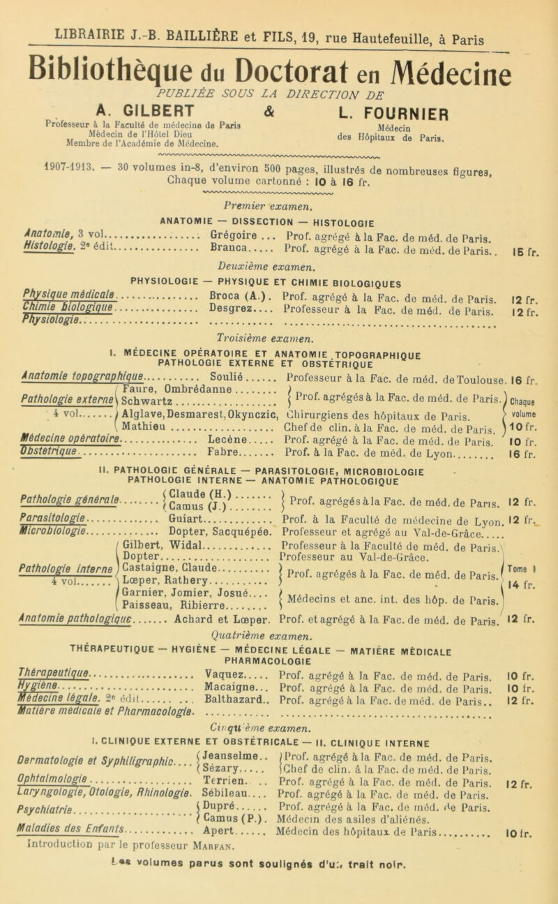 Bibliothèque du Doctorat en Médecine PUBLIÉE SOUS LA DIRECTION DE A. GILBERT <& Professeur à la Faculté de médecine de Paris Médecin de l’Hètel Dieu Membre de l’Académie de Médecine. L. FOURNIER Médecin des Hôpitaux de Paris. 1907-1913. — 30 volumes in-8, d’environ 500 pages, illustrés de nombreuses figures. Chaque volume cartonné : 10 à 16 fr. ° Premier examen. Anatomie, 3 vol.. Histologie, 2« édit Physique médlcaie Ùliimie biologique Physiologie....... ANATOMIE — DISSECTION — HISTOLOGIE Grégoire ... Prof, agrégé à la Fac. de méd. de Paris. Branca Prof, agrégé à la Fac. de méd. de Paris.. Deuxième examen. PHYSIOLOGIE — PHYSIQUE ET CHIMIE BIOLOGIQUES • • * Broca (A.). Prof, agrégé à la Fac. de méd. de Paris. Desgrez Professeur à la Fac. de méd. de Paris. 15 fr. 12 fr. 12 fr. Tt'oisième examen. I. MÉDECINE OPÉRATOIRE ET ANATOMIE TOPOGRAPHIQUE PATHOLOGIE EXTERNE ET OBSTÉTRIQUE Anatomie topographique Soulié Professeur à la Fac. de méd. de Toulouse. 16 fr ; Faure, Ombrédanne x.v.r,, \ Pathologie externe\ Schwartz j 1 rof. agrégés à la Fac. de méd. de Paris. ) chaqu# . ^ vol i Alglave.Desmarest.Okynczic, Chirurgiens des hôpitaux de Paris. ( [ Mathieu Chef de clin, à la Fac. de méd. de Paris. ) '•O fr. Uédecine opératoire. Lecéne Prof, agrégé à la Fac. de méd. de Paris. ^ 10 fr. Obstétrique 7 Fabre Prof, à la Fac. de méd. de Lyon. 16 l'r. II. PATHOLOGIE GÉNÉRALE — PARASITOLOGIE, MICROBIOLOGIE PATHOLOGIE INTERNE — ANATOMIE PATHOLOGIQUE Palhoiope générale | (“•) Parasitologie Guiart Microbiologie. Dopter, Sacquépée. / Gilbert, Widal l Dopter Pathologie interne ) Castaigne, Claude 4 vol ] Lœper, Rathery /Garnier, Jomier, Josué ( Paisseau, Ribierre Anatomie pathologique Achard et Lœper. I Prof, agrégés à la Fac. de méd. de Pans. >2 fr. Prof, à la Faculté de médecine de Lyon. *2 fr.. Professeur et agrégé au Val-de-Grâce Professeur à la Faculté de méd. de Paris.' Professeur au Val-de-Gràce. i ï Prof, agrégés à la Fac. de méd. de Paris.' * ^ - 1 14 fr. Médecins et anc. int. des hôp. de Paris.) Prof, et agrégé à la Fac. de méd. de Paris. '2 fr. Quatrième examen. THÉRAPEUTIQUE - HYGIÈNE - MÉDECINE LÉGALE - MATIÈRE MÉDICALE PHARMACOLOGIE Thérapeutique. Vaquez Hygiène. Macaigne... Médecine légale. 2® édit Balthazard.. Matière medicale et Pharmacologie. Prof, agrégé à la Fac. de méd. de Paris. Prof, agrégé à, la Fac. de méd. de Paris. Prof, agrégé à la Fac. de méd. de Paris.. Cirgti'ème examen. I. CLINIQUE EXTERNE ET OBSTÉTRICALE — II. CLINIQUE INTERNE Dermatologie et Syphiligraphic. ( Jeanselme.. (Sézary,.... Ophtalmologie Terrien. Laryngologie, Otologie, Bhinologie. Sébileau.... Psychiatrie i Dupré ■ ■ ’ / Camus (P.). Maladies des Enfants Apert Introduction par le professeur Marfan. Prof, agrégé à la Fac. de méd. de Paris. Chef de clin, â la Fac. de méd. de Paris, ’rof. agrégé à, la Fac. de méd. de Paris. Prof, agrégé à la F'ac. de méd. de Paris. Prof, agrégé à la Fac. de rnéd. de Paris. Médecin des asiles d’aliénés. Médecin des hôpitaux de Paris 10 fr. 10 Ir. 12 fr. 12 fr. 10 fr.