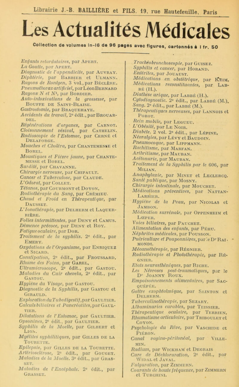 Collection de volumes ln-16 de 96 pages avec figures, cartonnés i I fr. 50 Enfanls relardalaires, par Apert. La Goutte, par Apert. Diagnostic de Vappendicite, par Auvr.w. Diphtérie, par Barbier et Ulmann. Rayons de Rontgen, 3 vol., par Béclère. Pneumothorax artificiel, parLéonBERNARO Rayons N et N^, par Bordier. Auto-intoxications de la grossesse, par Bouffe de Saint-Blaise. Gastrostomie, par Braquehaye. Accidents du travail, 2® édit., par Brouar- DEL. Régénérations d’organes, par Carnot. Cloisonnement vésical, par Cathelin. Radioscopie de l’Estomac, par Cerné et Delaforge. Mouches et Choléra, par Ciiantemesse et Borel. Moustiques et Fièvre jaune, par Chante- MESSE et Borel. Surdité, par Chavanne. Chirurgie nerveuse, par Chipault. Cancer et Tuberculose, par Claude. L’Odorat, par Collet. Tétanos, par Courmont et Doyon. Radiothérapie du Sang, par Crémieu. Chaud et Froid en Thérapeutique, par Dausset. L’lonothérapie, par Delherm et Laquer- RIÊRE. Folies intermittentes, par Deny et Camus. Démence précoce, par Deny et Roy. Fatigue oculaire, par Dor. Traitement de la syphilis. 2® édit., par Emery. Oxydations de l’Organisme, par Enriquez et Sicard. Constipation, 2® édit., par Froussard. Rhume des Foins, par Garel. Ultramicroscope, 2® édit., par Gastou. Maladies du Cuir chevelu, 2® édit., par Gastou. Hygiène du Visage, par Gastou. Diagnostic de la Syphilis, par Gastou et Girauld. ExplorationduTubedigeslif,par GAVhTiEn. Calculs biliaires et Pancréatites, par Gael- TIER. Dilatations de l’Estomac, par Gaultier. Opsonines, 2® édit., par Gaultier. Syphilis de la Moelle, par Gilbert et Lion. Myélites syphilitiques, par Gilles de la Tourette. Epilepsie, par Gilles de la Tourette. Artériosclérose, 2® édit., par Gouget. Maladies de la Moelle. 3® édit., par Gras- set. Maladies de l’Encéphale. 2® édit., par Grasset. ■lrachéobronchoscopic, par Guisez. Syphilis et cancer, par Horand. Entérites, par Jouaust. Médications en obstétrique, par I^Eim. Médications reconstituantes, par Lab- BÉ (H.). Diathèse urique, par Labbé (H.). Cylodiagnostic. 2® édit., par Labbé (M.). Sang. 2® édit., par Labbé (M.). Thérapeutiques nerveuses, par Cannois et POROT. Rem mobile, par Legueu. L’Obésité, par Le Noir. Diabète. 2 vol. 2® édit., par Lêpine. Névralgies, par Lévy et Baudoin. Pneumocoque, par Lippmann. Rachitisme, par Marfan. Arthritisme, par Mauban. Acélonurie, par Mauban. Traitement de la Syphilis par le 606, par Milian. Anaphylaxie, par Minet et Leclercq. Santé publique, par Mosny. Chirurgie intestinale, par Mouchet. Médications préventives, par Nattan- Larrier. Hygiène de la Peau, par Nicolas et Jambon. Médication surrénale, par Oppenheim et Lœper. Voies biliaires, par Pauchet. Alimentation des enfants, par Péhu. Néphrites médicales, par Pousson. Puériculture et Pouponnières, par le D* Rai . ~ mondi. Mécanothérapie, par Régnier. Radiothérapie et Photo thérapie, par Ré- gnier. Etats neurasthéniques, par Riche. Les Névroses post-traumatiques, par le D'' JOANNY Roux. Empoisonnements alimentaires, par Sac- QUÉPÉE. Goitre exophtalmique, par Sainton et Delherm. Tuberculinothérapie, par Sezary. Albuminuries curables, par Teissier. Thérapeutique oculaire, par Terrien. Rhumatisme articulaire, par Triboulet et COYON. Psychologie du Rêve, par Vaschide et PlÉRON. Canal vagino-péritonéal, par Ville- min. Radium, par Wickham' et Degrais Cure de Déchloruration, 2® édit., par WiDAL et Javal. Fulguration, par Zimmern. Courants de haute fréquence, par Zimmern et Turchini.