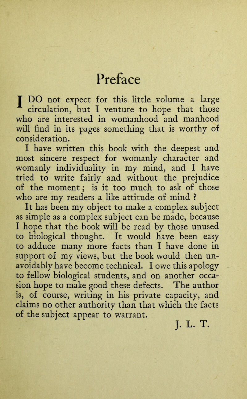 Preface J DO not expect for this little volume a large circulation, but I venture to hope that those who are interested in womanhood and manhood will find in its pages something that is worthy of consideration. I have written this book with the deepest and most sincere respect for womanly character and womanly individuality in my mind, and I have tried to write fairly and without the prejudice of the moment; is it too much to ask of those who are my readers a like attitude of mind ? It has been my object to make a complex subject as simple as a complex subject can be made, because I hope that the book will be read by those unused to biological thought. It would have been easy to adduce many more facts than I have done in support of my views, but the book would then un- avoidably have become technical. I owe this apology to fellow biological students, and on another occa- sion hope to make good these defects. The author is, of course, writing in his private capacity, and claims no other authority than that which the facts of the subject appear to warrant. J. L. T.