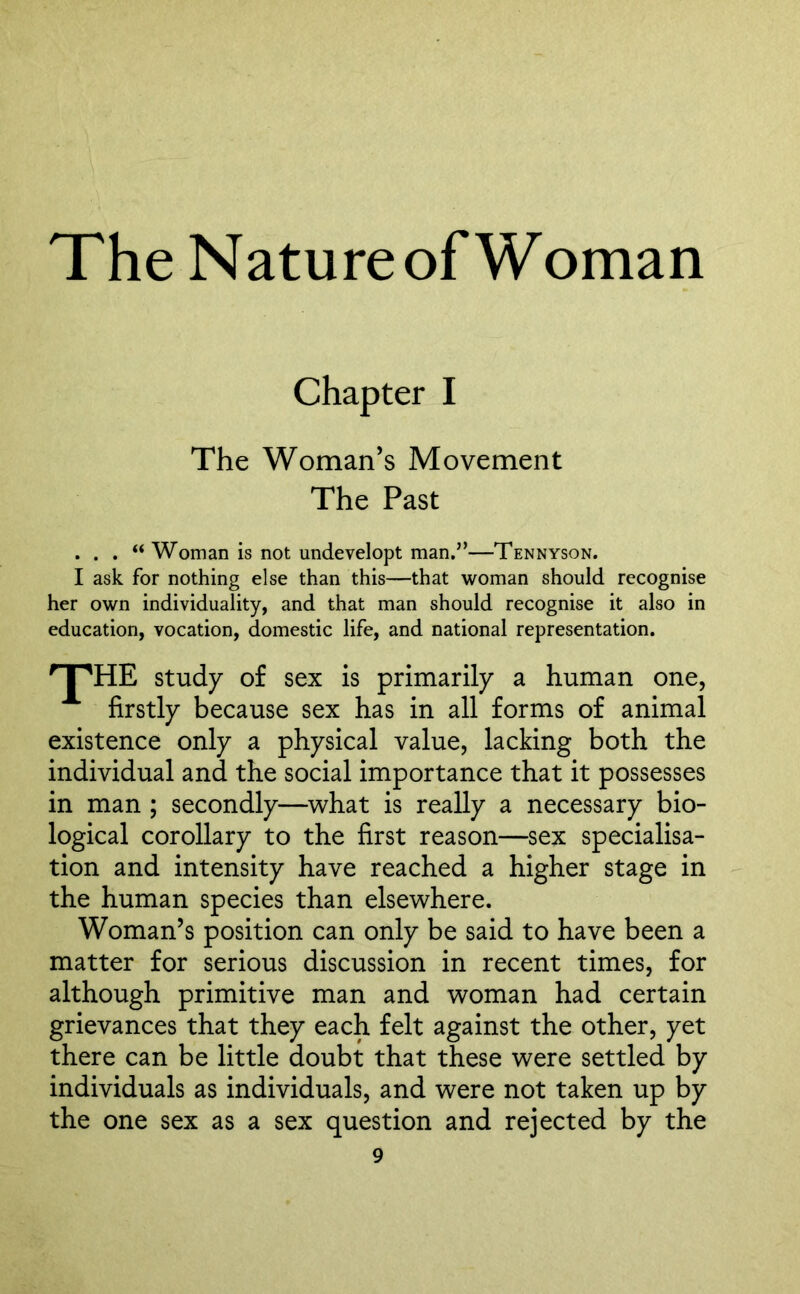 Chapter I The Woman’s Movement The Past . . . “ Woman is not undevelopt man.”—Tennyson. I ask for nothing else than this—that woman should recognise her own individuality, and that man should recognise it also in education, vocation, domestic life, and national representation. 'T'HE study of sex is primarily a human one, firstly because sex has in all forms of animal existence only a physical value, lacking both the individual and the social importance that it possesses in man ; secondly—what is really a necessary bio- logical corollary to the first reason—sex specialisa- tion and intensity have reached a higher stage in the human species than elsewhere. Woman’s position can only be said to have been a matter for serious discussion in recent times, for although primitive man and woman had certain grievances that they each felt against the other, yet there can be little doubt that these were settled by individuals as individuals, and were not taken up by the one sex as a sex question and rejected by the