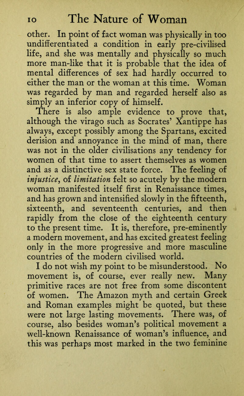other. In point of fact woman was physically in too undifferentiated a condition in early pre-civilised life, and she was mentally and physically so much more man-like that it is probable that the idea of mental differences of sex had hardly occurred to either the man or the woman at this time. Woman was regarded by man and regarded herself also as simply an inferior copy of himself. There is also ample evidence to prove that, although the virago such as Socrates’ Xantippe has always, except possibly among the Spartans, excited derision and annoyance in the mind of man, there was not in the older civilisations any tendency for women of that time to assert themselves as women and as a distinctive sex state force. The feeling of injustice, of limitation felt so acutely by the modern woman manifested itself first in Renaissance times, and has grown and intensified slowly in the fifteenth, sixteenth, and seventeenth centuries, and then rapidly from the close of the eighteenth century to the present time. It is, therefore, pre-eminently a modern movement, and has excited greatest feeling only in the more progressive and more masculine countries of the modern civilised world. I do not wish my point to be misunderstood. No movement is, of course, ever really new. Many primitive races are not free from some discontent of women. The Amazon myth and certain Greek and Roman examples might be quoted, but these were not large lasting movements. There was, of course, also besides woman’s political movement a well-known Renaissance of woman’s influence, and this was perhaps most marked in the two feminine
