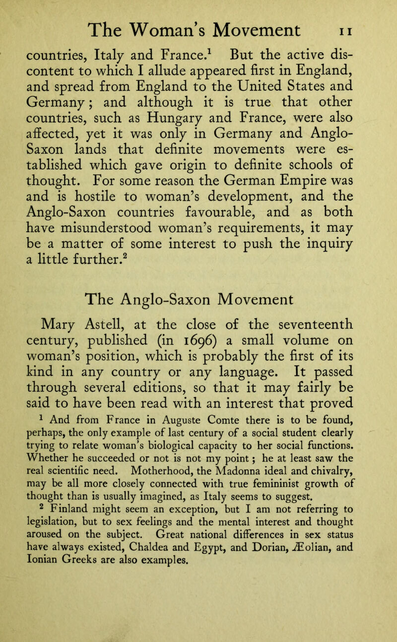 countries, Italy and France.1 But the active dis- content to which I allude appeared first in England, and spread from England to the United States and Germany; and although it is true that other countries, such as Hungary and France, were also affected, yet it was only in Germany and Anglo- Saxon lands that definite movements were es- tablished which gave origin to definite schools of thought. For some reason the German Empire was and is hostile to woman’s development, and the Anglo-Saxon countries favourable, and as both have misunderstood woman’s requirements, it may be a matter of some interest to push the inquiry a little further.2 The Anglo-Saxon Movement Mary Astell, at the close of the seventeenth century, published (in 1696) a small volume on woman’s position, which is probably the first of its kind in any country or any language. It passed through several editions, so that it may fairly be said to have been read with an interest that proved 1 And from France in Auguste Comte there is to be found, perhaps, the only example of last century of a social student clearly trying to relate woman’s biological capacity to her social functions. Whether he succeeded or not is not my point; he at least saw the real scientific need. Motherhood, the Madonna ideal and chivalry, may be all more closely connected with true femininist growth of thought than is usually imagined, as Italy seems to suggest. 2 Finland might seem an exception, but I am not referring to legislation, but to sex feelings and the mental interest and thought aroused on the subject. Great national differences in sex status have always existed, Chaldea and Egypt, and Dorian, iEolian, and Ionian Greeks are also examples.