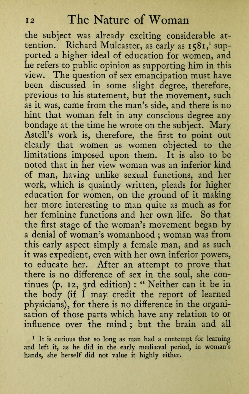 the subject was already exciting considerable at- tention. Richard Mulcaster, as early as 1581,1 sup- ported a higher ideal of education for women, and he refers to public opinion as supporting him in this view. The question of sex emancipation must have been discussed in some slight degree, therefore, previous to his statement, but the movement, such as it was, came from the man’s side, and there is no hint that woman felt in any conscious degree any bondage at the time he wrote on the subject. Mary AstelPs work is, therefore, the first to point out clearly that women as women objected to the limitations imposed upon them. It is also to be noted that in her view woman was an inferior kind of man, having unlike sexual functions, and her work, which is quaintly written, pleads for higher education for women, on the ground of it making her more interesting to man quite as much as for her feminine functions and her own life. So that the first stage of the woman’s movement began by a denial of woman’s womanhood ; woman was from this early aspect simply a female man, and as such it was expedient, even with her own inferior powers, to educate her. After an attempt to prove that there is no difference of sex in the soul, she con- tinues (p. 12, 3rd edition) : “ Neither can it be in the body (if I may credit the report of learned physicians), for there is no difference in the organi- sation of those parts which have any relation to or influence over the mind ; but the brain and all 1 It is curious that so long as man had a contempt for learning and left it, as he did in the early mediaeval period, in woman’s hands, she herself did not value it highly either.