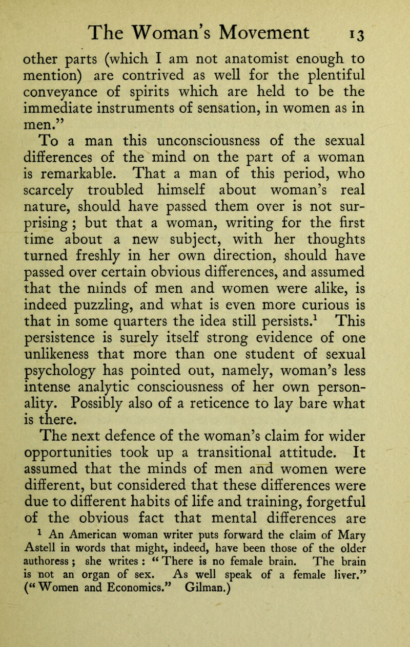 other parts (which I am not anatomist enough to mention) are contrived as well for the plentiful conveyance of spirits which are held to be the immediate instruments of sensation, in women as in men.” To a man this unconsciousness of the sexual differences of the mind on the part of a woman is remarkable. That a man of this period, who scarcely troubled himself about woman’s real nature, should have passed them over is not sur- prising ; but that a woman, writing for the first time about a new subject, with her thoughts turned freshly in her own direction, should have passed over certain obvious differences, and assumed that the minds of men and women were alike, is indeed puzzling, and what is even more curious is that in some quarters the idea still persists.1 This persistence is surely itself strong evidence of one unlikeness that more than one student of sexual psychology has pointed out, namely, woman’s less intense analytic consciousness of her own person- ality. Possibly also of a reticence to lay bare what is there. The next defence of the woman’s claim for wider opportunities took up a transitional attitude. It assumed that the minds of men and women were different, but considered that these differences were due to different habits of life and training, forgetful of the obvious fact that mental differences are 1 An American woman writer puts forward the claim of Mary Astell in words that might, indeed, have been those of the older authoress ; she writes : “ There is no female brain. The brain is not an organ of sex. As well speak of a female liver.” (“Women and Economics.” Gilman.)