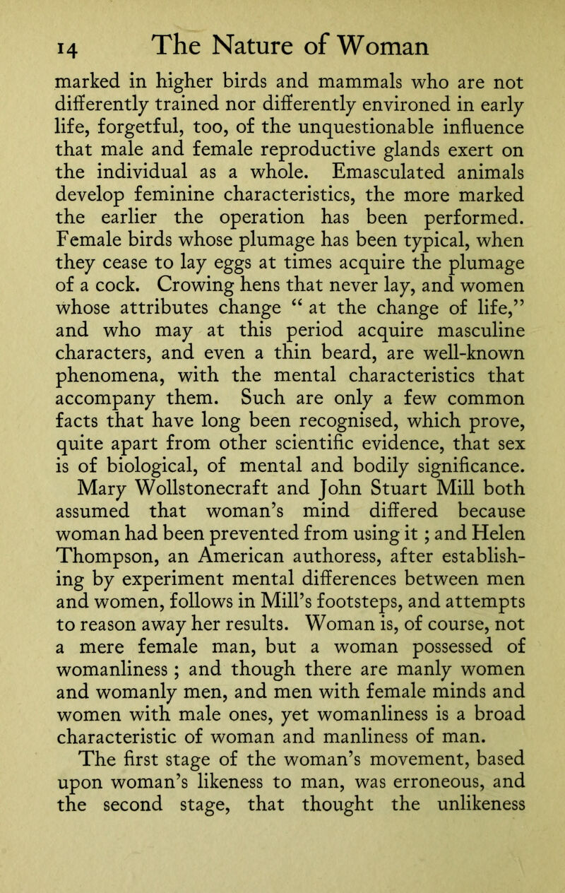marked in higher birds and mammals who are not differently trained nor differently environed in early life, forgetful, too, of the unquestionable influence that male and female reproductive glands exert on the individual as a whole. Emasculated animals develop feminine characteristics, the more marked the earlier the operation has been performed. Female birds whose plumage has been typical, when they cease to lay eggs at times acquire the plumage of a cock. Crowing hens that never lay, and women whose attributes change “ at the change of life,” and who may at this period acquire masculine characters, and even a thin beard, are well-known phenomena, with the mental characteristics that accompany them. Such are only a few common facts that have long been recognised, which prove, quite apart from other scientific evidence, that sex is of biological, of mental and bodily significance. Mary Wollstonecraft and John Stuart Mill both assumed that woman’s mind differed because woman had been prevented from using it; and Helen Thompson, an American authoress, after establish- ing by experiment mental differences between men and women, follows in Mill’s footsteps, and attempts to reason away her results. Woman is, of course, not a mere female man, but a woman possessed of womanliness; and though there are manly women and womanly men, and men with female minds and women with male ones, yet womanliness is a broad characteristic of woman and manliness of man. The first stage of the woman’s movement, based upon woman’s likeness to man, was erroneous, and the second stage, that thought the unlikeness