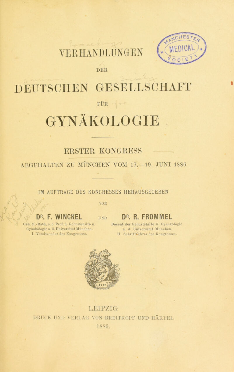 VERHANDLUNGEN MEDICAL O C 1 E A DER DEUTSCHEN GESELLSCHAFT FÜR GYNÄKOLOGIE ERSTER KONGRESS ABGEHALTEN ZU MÜNCHEN VOM 17.—19. JUNI 1886 IM AUFTRAGE DES KONGRESSES HERAUSGEGEBEN VON DR. F. WINCKEL Geh. M.-Rath, o. ö. Prof. d. Geburtshilfe u. Gynäkologie a. d. Universität München. I. Vorsitzender des Kongresses. DR. R. FRQMMEL Docent der Geburtshilfe u. Gynäkologie a. d. Universität München. II. Schriftführer des Kongresses. LEIPZIG DRUCK UND VERLAG VON BRELTKOPF UND IIÄRTEL 1886.