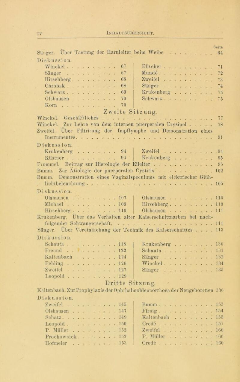 Sänger. Über Tastung der Harnleiter beim Weibe Seite . 64 Diskussion. Winckel 67 Elischer . . Sänger 67 Munde . . . Hirschberg 68 Zweifel . . Chrobak 68 Sänger . . Schwarz 69 J Krukenberg Olshausen 70 Schwaiz . . Korn 70 Zweite Sitzung. Winckel. Geschäftliches Winckel. Zur Lehre von dem internen puerperalen Erysipel Zweifel. Über Filtrirung der Impflymphe und Demonstration eines Instrumentes 71 72 73 74 75 75 77 78 91 D iskussion. Krukenberg 94 Zweifel ... , Kästner 94 Krukenberg Frommei. Beitrag zur Histologie der Eileiter . . Bumm. Zur Ätiologie der puerperalen Cystitis Bumm. Demonstration eines Vaginalspeculuins mit elektrischer Gliih- lichtbeleuchtung 94 95 95 102 105 Diskussion. Olsluiustn 107 Olshausen 110 Michael 109 Hirschberg 110 Ilirschberg 110 Olshausen 111 Krukenberg. Über das Verhalten alter Kaiserschnittnarben bei nach- folgender Schwangerschaft 111 Sänger. Über Vereinfachung der Technik des Kaiserschnittes .... 113 Diskussion. Schauta 118 Freund . . ) 122 Kaltenbach 124 Fehling 126 Zweifel 127 Leopold 129 Krukenberg 130 Schauta 131 Sänger 132 Winckel 134 Sänger 135 Dritte Sitzung. Kaltenbach. Zur Prophylaxis der Ophthalmoblennorrhoea der Neugeborenen 136 Diskussion. Zweifel . ... 145 Olshausen . ... 147 Schatz . . . . 149 Leopold . ... 150 P. Müller . ... 152 Prochownick .... Hofmeier Bumm 153 Firnig 154 Kaltenbach 155 Crede 157 Zweifel 160 P. Müller 160 Crede .160