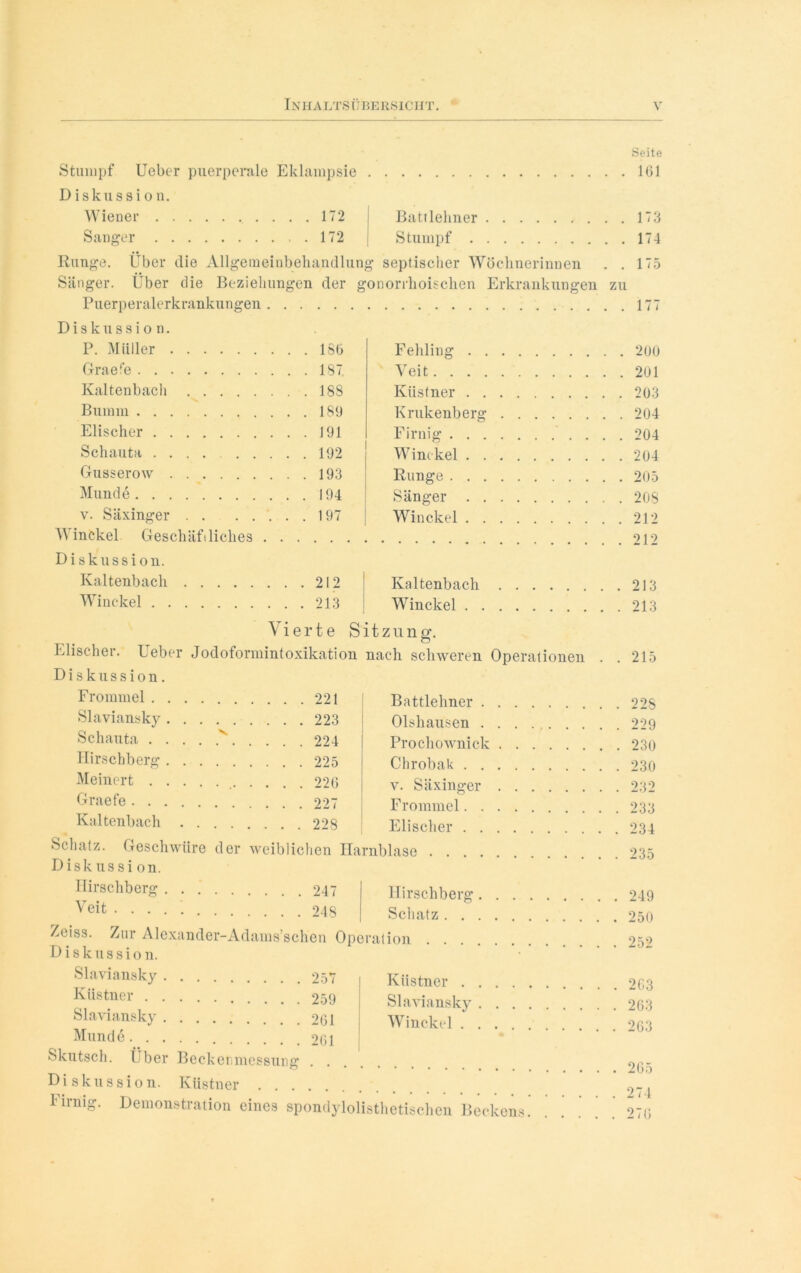Seite Stumpf Ueber puerperale Eklampsie 161 Diskussion. Wiener . . 172 Battlehner . . 173 Sänger . 172 Stumpf Runge. Über die Allgemeinbehandlun g septischer Wöchnerinnen . . 175 Sänger. Über die Beziehungen der gonorrhoischen Erkrankungen zu Puerperalerkrankungen . Diskussion. P. Müller Fehling Graefe . . 187 Veit . . 201 Kaltenbach . . 188 Küstner Bumm Krukenberg . . 204 Elischer . . 191 Firnig Schauta ....... . . 192 Winckel Gusserow . . 193 Runge . . 205 Munde . . 194 Sänger v. Säxinger . . 197 Winckel . 212 Winckel Geschäfiliches . Diskussion. Kaltenbach . . 212 Kaltenbach . 213 Winckel . . 213 Winckel i Vierte Sit zun o\ Elischer. Ueber Jodoformintoxikation nach schweren Operationen . 215 Diskussion. Frommel .... . . 221 Battlehner Slaviansky .... Olshausen . 229 Schauta v. Prochownick Hirschberg .... Chrobak . 230 Meinert v. Säxinger . 232 Graefe Frommel Kaltenbach . . Elischer Schatz. Geschwüre der weiblichen Harnblase . Diskussion. Hirschberg .... Hirschberg \ eit Schatz .... Zeiss. Zur Alexander-Adams’schen Operation Diskussion. Slaviansky . . Küstner Küstner . . . Slaviansky .... Slaviansky . . . Winckel Munde .... Skutsch. Über Becketuuessung Diskussion. Küstner Firnig. Demonstration eines spondylolisthetischen Beckens