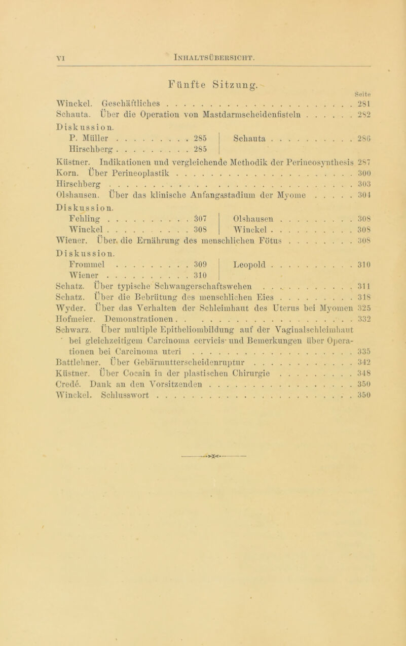 Fünfte Sitzung. Seite Winckel. Geschäftliches 281 Schauta. Über die Operation von Mastdarmscheidenfisteln 282 Diskussion. P. Müller 2S5 I Schauta 2SG Hirschberg 285 Küstner. Indikationen und vergleichende Methodik der Perineosynthesis 287 Korn. Über Perineoplastik 300 Hirschberg 303 Olshausen. Über das klinische Anfangsstadium der Myome 304 Diskussion. l'ber, die Ernährung des menschlichen Fötus Fehling 307 Olshausen Winckel 30S Winckel . Wiener. Diskussion. Frommei 309 Wiener 310 Schatz. Über typische Schwangerschaftswehen Schatz. Über die Bebrütung des menschlichen Eies Wyder. Über das Verhalten der Schleimhaut des Uterus bei Myomen Hofmeier. Demonstrationen Schwarz. Über multiple Epitheliombildung auf der Vaginalschleimhaut bei gleichzeitigem Carcinoma cervicis* und Bemerkungen über Opera- tionen bei Carcinoma Uteri Battlehner. Über Gebärmutterscheidenruptur Küstner. Über Cocain in der plastischen Chirurgie Crede. Dank an den Vorsitzenden Winckel. Schlusswort 308 30S 908 Leopold 310 311 318 325 332 335 342 348 350 350