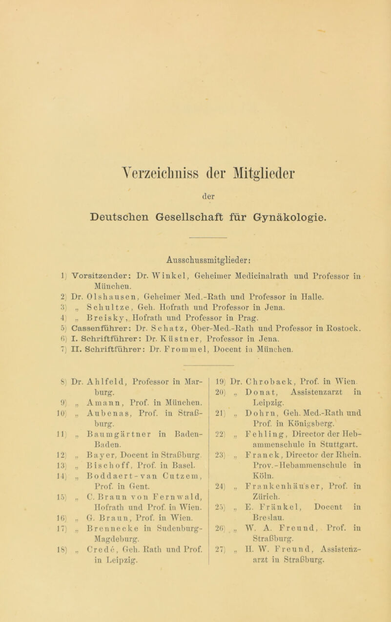 Verzeichntes der Mitglieder der Deutschen Gesellschaft für Gynäkologie. Ausschussmitglieder: 1) Vorsitzender: Dr. Winkel, Geheimer Medicinalrath und Professor in München. 2) Dr. Olshausen, Geheimer Med.-Rath und Professor in Halle. 3) ,, Schultze, Geh. Hofrath und Professor in Jena. 4) „ Rreisky, Hofrath und Professor in Prag. 5) Cassenführer: Dr. Schatz, Ober-Med.-Ratli und Professor in Rostock. 6) I. Schriftführer: Dr. Kästner. Professor in Jena. 7) II. Schriftführer: Dr. Frommel, Docent in München. S) Dr. Ahlfeld, Professor in Mar- burg. 9) „ Amann, Prof, in München. 10) „ Aubenas, Prof. in Straß- burg. 11) „ B au m g ä r t ne r in Baden- Baden. 12) „ Bayer, Docent in Straßburg. 13) „ Bisch off, Prof, in Basel. 14) „ Boddaert-van Glitzern, Prof, in Gent. 15) „ C. Braun von Fernwald, Hofrath und Prof, in Wien. 16) ,, G. Braun, Prof, in Wien. 17) „ Brennecke in Sudenburg- Magdeburg. 18) Credo, Geh. Rath und Prof. in Leipzig. 19) Dr. Chroback, Prof, in Wien. 20) „ Donat, Assistenzarzt in Leipzig. 21) „ Dohrn, Geh. Med.-Rath und Prof, in Königsberg. 22) „ Fehling, Director der Ileb- ammenschule in Stuttgart. 23) „ F r an c k, Director der Rhein. Prov.-IIebammenschule in Köln. 24) „ Frankenliäuser, Prof, in Zürich. 25) „ E. Frankel, Docent in Breslau. 26) „ W. A. Freund, Prof, in Straßburg. 27) „ II. W. Freund, Assistenz- arzt in Straßburg.