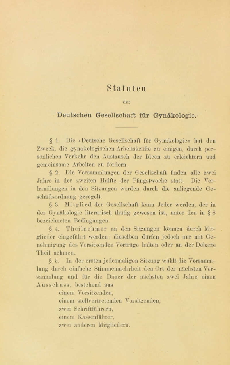 Statuten der Deutschen Gesellschaft für Gynäkologie. § 1. Die «Deutsche Gesellschaft für Gynäkologie« hat den Zweck, die gynäkologischen Arbeitskräfte zu einigen, durch per- sönlichen Verkehr den Austausch der Ideen zu erleichtern und gemeinsame Arbeiten zu fördern. § 2. Die Versammlungen der Gesellschaft finden alle zwei Jahre in der zweiten Hälfte der Pfmgstwoche statt. Die Ver- handlungen in den Sitzungen werden, durch die anliegende Ge- schäftsordnung geregelt. § 3. Mitglied der Gesellschaft kann Jeder werden, der in der Gynäkologie literarisch tliätig gewesen ist, unter den in § 8 bezeichncten Bedingungen. § 4. Th ei ln eh in er an den Sitzungen können durch Mit- glieder eingeführt werden; dieselben dürfen jedoch nur mit Ge- nehmigung des Vorsitzenden Vorträge halten oder an der Debatte Theil nehmen. § 5. In der ersten jedesmaligen Sitzung wählt die Versamm- lung durch einfache Stimmenmehrheit den Ort der nächsten Ver- sammlung und für die Dauer der nächsten zwei Jahre einen Ausschuss, bestehend aus einem Vorsitzenden, einem stellvertretenden Vorsitzenden, zwei Schriftführern, einem Kassenführer, zwei anderen Mitgliedern.