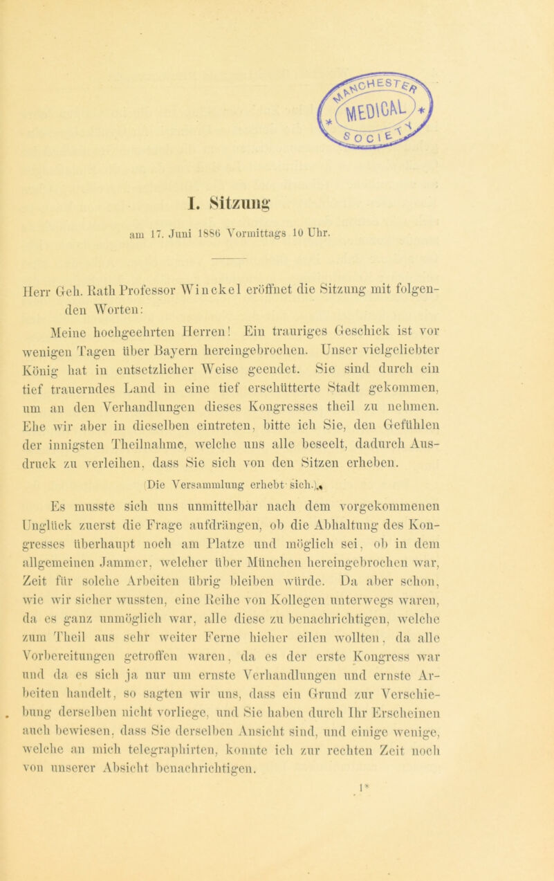 I. Sitzung am 17. Juni 1880 Vormittags 10 Uhr. NLtDlCkh S O C ' ^ Herr Geh. Rath Professor Win ekel eröffnet die Sitzung mit folgen- den Worten: Meine hochgeehrten Herren! Ein trauriges Geschick ist vor wenigen Tagen über Bayern hereingebrochen. Unser vielgeliebter König hat in entsetzlicher Weise geendet. Sie sind durch ein tief trauerndes Land in eine tief erschütterte Stadt gekommen, um an den Verhandlungen dieses Kongresses theil zu nehmen. Ehe wir aber in dieselben eintreten, bitte ich Sie, den Gefühlen der innigsten Theilnahme, welche uns alle beseelt, dadurch Aus- druck zu verleihen, dass Sie sich von den Sitzen erheben. Die Versammlung erhebt-sich.),* Es musste sich uns unmittelbar nach dem vorgekommenen Unglück zuerst die Frage aufdrängen, ob die Abhaltung des Kon- gresses überhaupt noch am Platze und möglich sei, ob in dem allgemeinen Jammer, welcher über München hereingebrochen war, Zeit für solche Arbeiten übrig bleiben würde. Da aber schon, wie wir sicher wussten, eine Reihe von Kollegen unterwegs waren, da es ganz unmöglich war, alle diese zu benachrichtigen, welche zum Theil aus sehr weiter Ferne hicher eilen wollten , da alle Vorbereitungen getroffen waren, da es der erste Kongress war und da es sich ja nur um ernste Verhandlungen und ernste Ar- beiten handelt, so sagten wir uns, dass ein Grund zur Vcrschie- . bung derselben nicht vorliege, und Sie haben durch Ihr Erscheinen auch bewiesen, dass Sie derselben Ansicht sind, und einige wenige, welche an mich telegraphirten, konnte ich zur rechten Zeit noch von unserer Absicht benachrichtigen. l*