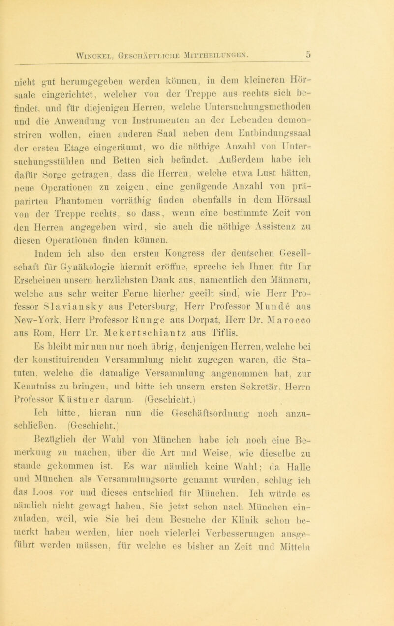 nicht gut herumgegeben werden können, in dem kleineren Hör- saale eingerichtet, welcher von der Treppe aus rechts sich be- findet, und für diejenigen Herren, welche Untersuchungsmethoden und die Anwendung von Instrumenten an der Lebenden demon- striren wollen, einen anderen Saal neben dem Entbindungssaal der ersten Etage eingeräumt, wo die nöthige Anzahl von Unter- suchungsstühlen und Betten sich befindet. Außerdem habe ich dafür Sorge getragen, dass die Herren, welche etwa Lust hätten, neue Operationen zu zeigen, eine genügende Anzahl von prä- parirten Phantomen vorräthig finden ebenfalls in dem Hörsaal von der Treppe rechts, so dass, wenn eine bestimmte Zeit von den Herren angegeben wird, sie auch die nöthige Assistenz zu diesen Operationen finden können. Indem ich also den ersten Kongress der deutschen Gesell- schaft für Gynäkologie hiermit eröffne, spreche ich Ihnen für Ihr Erscheinen unsern herzlichsten Dank aus. namentlich den Männern, welche aus sehr weiter Ferne hierher geeilt sind, wie Herr Pro- fessor Slaviansky aus Petersburg, Herr Professor Munde aus New-York, Herr Professor Runge aus Dorpat, Herr Dr. Marocco aus Rom, Herr Dr. Mekertschiantz aus Tiflis. Es bleibt mir nun nur noch übrig, denjenigen Herren, welche bei der konstituirenden Versammlung nicht zugegen waren, die Sta- tuten. welche die damalige Versammlung angenommen hat, zur Kenntniss zu bringen, und bitte ich unsern ersten Sekretär, Herrn Professor Ivüstner darum. (Geschieht.) Ich bitte, hieran nun die Geschäftsordnung noch anzu- schließen. (Geschieht.) Bezüglich der Wahl von München habe ich noch eine Be- merkung zu machen, über die Art und Weise, wie dieselbe zu stände gekommen ist. Es war nämlich keine Wahl: da Halle und München als Versammlungsorte genannt wurden, schlug ich das Loos vor und dieses entschied für München. Ich würde es nämlich nicht gewagt haben, Sie jetzt schon nach München ein- zuladen, weil, wie Sie bei dem Besuche der Klinik schon be- merkt haben werden, hier noch vielerlei Verbesserungen ausge- führt werden müssen, für welche es bisher an Zeit und Mitteln