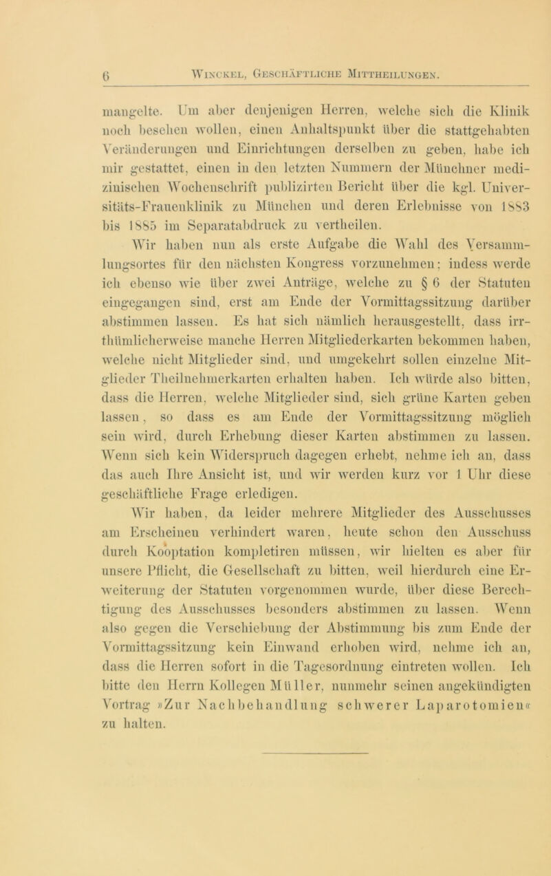 mangelte. Um aber denjenigen Herren, welche sich die Klinik noch besehen wollen, einen Anhaltspunkt über die stattgehabten Veränderungen und Einrichtungen derselben zu geben, habe ich mir gestattet, einen in den letzten Nummern der Münchner medi- zinischen Wochenschrift publizirten Bericht über die kgl. Univer- sitäts-Frauenklinik zu München und deren Erlebnisse von 1883 bis 1885 im Separatabdruck zu vertheilen. Wir haben nun als erste Aufgabe die Wahl des Versamm- lungsortes für den nächsten Kongress vorzunehmen; indess werde ich ebenso wie über zwei Anträge, welche zu § 6 der Statuten eingegangen sind, erst am Ende der Vormittagssitzung darüber abstimmen lassen. Es hat sich nämlich herausgestellt, dass irr- thümlieherweise manche Herren Mitgliederkarten bekommen haben, welche nicht Mitglieder sind, und umgekehrt sollen einzelne Mit- glieder Theilnehmerkarten erhalten haben. Ich würde also bitten, dass die Herren, welche Mitglieder sind, sich grüne Karten geben lassen, so dass es am Ende der Vormittagssitzung möglich sein wird, durch Erhebung dieser Karten abstimmen zu lassen. Wenn sich kein Widerspruch dagegen erhebt, nehme ich an, dass das auch Ihre Ansicht ist, und wir werden kurz vor 1 Uhr diese geschäftliche Frage erledigen. Wir haben, da leider mehrere Mitglieder des Ausschusses am Erscheinen verhindert waren, heute schon den Ausschuss durch Kooptation kompletiren müssen, wir hielten es aber für unsere Pflicht, die Gesellschaft zu bitten, weil hierdurch eine Er- weiterung der Statuten vorgenommen wurde, über diese Berech- tigung des Ausschusses besonders abstimmen zu lassen. Wenn also gegen die Verschiebung der Abstimmung bis zum Ende der Vormittagssitzung kein Einwand erhoben wird, nehme ich an, dass die Herren sofort in die Tagesordnung eintreten wollen. Ich bitte den Herrn Kollegen Müller, nunmehr seinen angekündigten Vortrag »Zur Nachbehandlung schwerer Laparotomien« zu halten.
