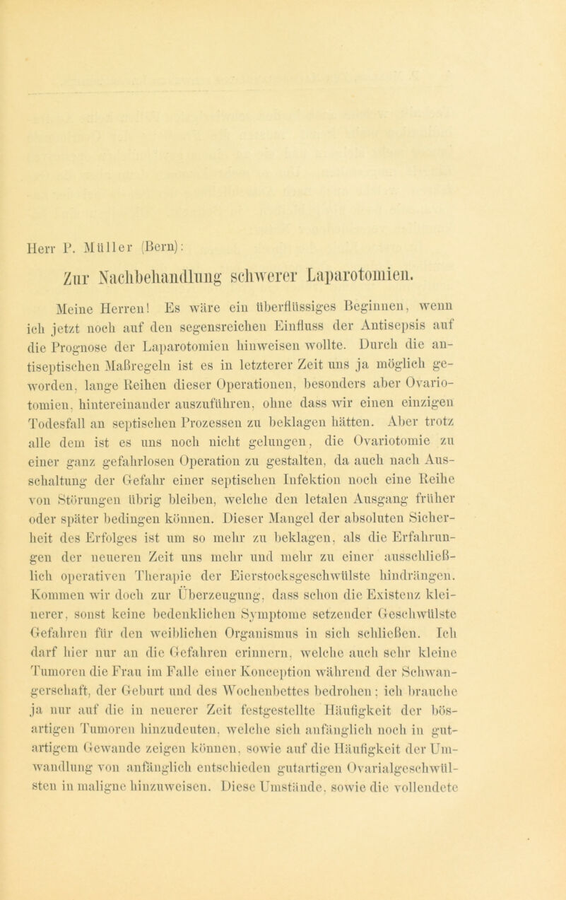 Herr P. Müller (Bern): Zur Nachbehandlung schwerer Laparotomien. Meine Herren! Es wäre ein überflüssiges Beginnen, wenn ich jetzt noch auf den segensreichen Einfluss der Antisepsis auf die Prognose der Laparotomien hinweisen wollte. Durch die an- tiseptischen Maßregeln ist es in letzterer Zeit uns ja möglich ge- worden. lange Reihen dieser Operationen, besonders aber Ovario- tomien, hintereinander auszuführen, ohne dass wir einen einzigen Todesfall an septischen Prozessen zu beklagen hätten. Aber trotz alle dem ist es uns noch nicht gelungen, die Ovariotomie zu einer ganz gefahrlosen Operation zu gestalten, da auch nach Aus- schaltung der Gefahr einer septischen Infektion noch eine Reihe von Störungen übrig bleiben, welche den letalen Ausgang früher oder später bedingen können. Dieser Mangel der absoluten Sicher- heit des Erfolges ist um so mehr zu beklagen, als die Erfahrun- gen der neueren Zeit uns mehr und mehr zu einer ausschließ- lich operativen Therapie der Eierstocksgeschwülste hindrängen. Kommen wir doch zur Überzeugung, dass schon die Existenz klei- nerer, sonst keine bedenklichen Symptome setzender Geschwülste Gefahren für den weiblichen Organismus in sich schließen. Ich darf hier nur an die Gefahren erinnern, welche auch sehr kleine Tumoren die Frau im Falle einer Konception während der Schwan- gerschaft, der Geburt und des Wochenbettes bedrohen; ich brauche ja nur auf die in neuerer Zeit festgestellte Häufigkeit der bös- artigen Tumoren hinzudeuten, welche sich anfänglich noch in gut- artigem Gewände zeigen können, sowie auf die Häufigkeit der Um- wandlung von anfänglich entschieden gutartigen Ovarialgeschwül- sten in maligne hinzuweisen. Diese Umstände, sowie die vollendete