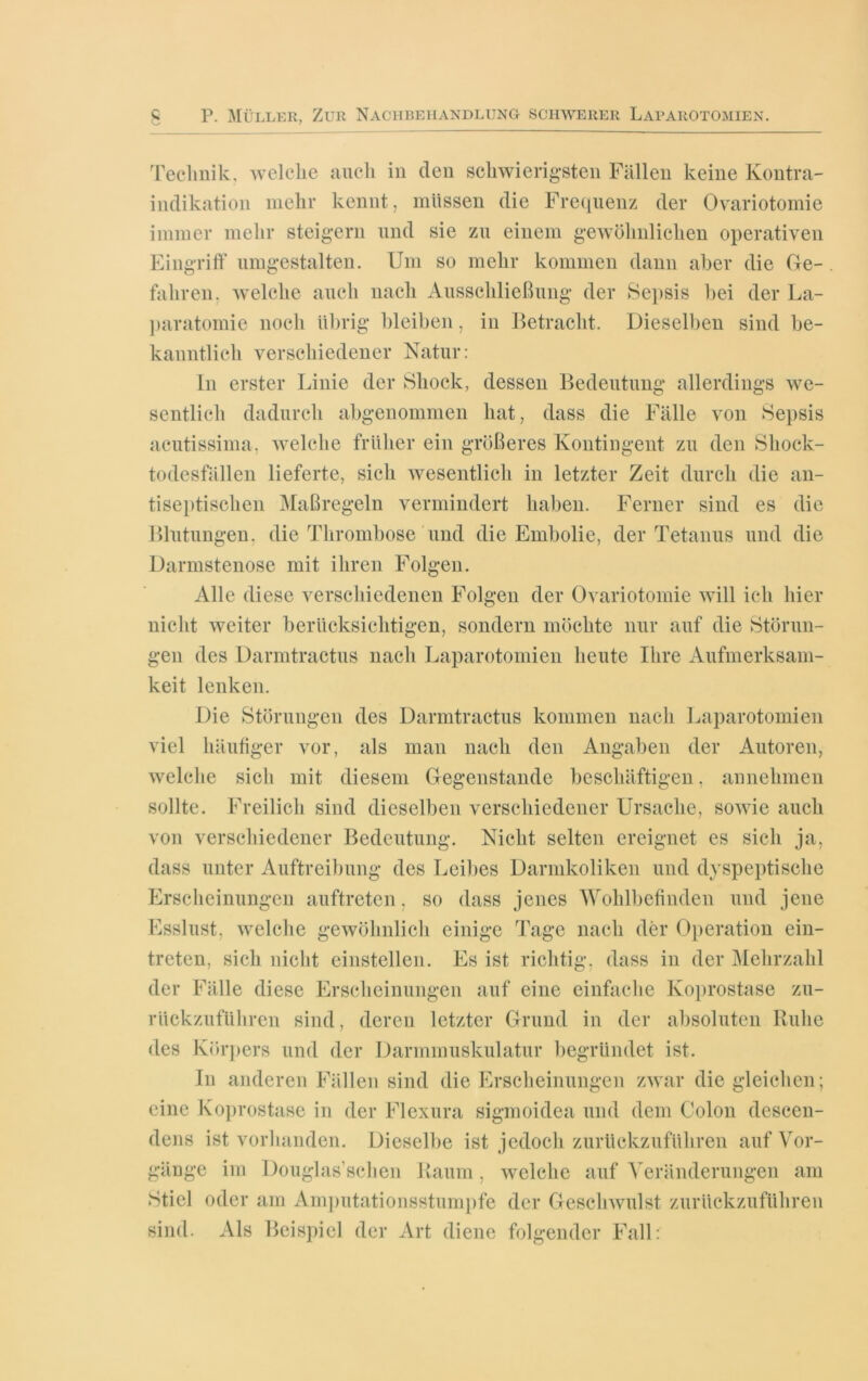 Technik, welche auch in den schwierigsten Fällen keine Kontra- indikation mehr kennt, müssen die Frequenz der Ovariotomie immer mehr steigern und sie zu einem gewöhnlichen operativen Eingriff umgestalten. Um so mehr kommen dann aber die Ge- . fahren, welche auch nach Ausschließung der Sepsis bei der La- paratomie noch übrig bleiben, in Betracht. Dieselben sind be- kanntlich verschiedener Natur: In erster Linie der Shock, dessen Bedeutung allerdings we- sentlich dadurch abgenommen hat, dass die Fälle von Sepsis acutissima, welche früher ein größeres Kontingent zu den Shock- todesfallen lieferte, sich wesentlich in letzter Zeit durch die an- tiseptischen Maßregeln vermindert haben. Ferner sind es die Blutungen, die Thrombose und die Embolie, der Tetanus und die Darmstenose mit ihren Folgen. Alle diese verschiedenen Folgen der Ovariotomie will ich hier nicht weiter berücksichtigen, sondern möchte nur auf die Störun- gen des Darmtractus nach Laparotomien heute Ihre Aufmerksam- keit lenken. Die Störungen des Darmtractus kommen nach Laparotomien viel häufiger vor, als man nach den Angaben der Autoren, welche sich mit diesem Gegenstände beschäftigen, annehmen sollte. Freilich sind dieselben verschiedener Ursache, sowie auch von verschiedener Bedeutung. Nicht selten ereignet es sich ja, dass unter Auftreibung des Leibes Darmkoliken und dyspeptische Erscheinungen auftretcn, so dass jenes Wohlbefinden und jene Esslust, welche gewöhnlich einige Tage nach der Operation ein- treten, sich nicht einstellen. Es ist richtig, dass in der Mehrzahl der Fälle diese Erscheinungen auf eine einfache Koprostase zu- rückzuführen sind, deren letzter Grund in der absoluten Ruhe des Körpers und der Darmmuskulatur begründet ist. In anderen Fällen sind die Erscheinungen zwar die gleichen; eine Koprostase in der Flexura sigmoidea und dem Colon descen- dens ist vorhanden. Dieselbe ist jedoch zurückzuführen auf Vor- gänge im Douglas’schen Raum, welche auf Veränderungen am Stiel oder am Amputationsstumpfe der Geschwulst zurückzuführen Als Beispiel der Art diene folgender Fall: