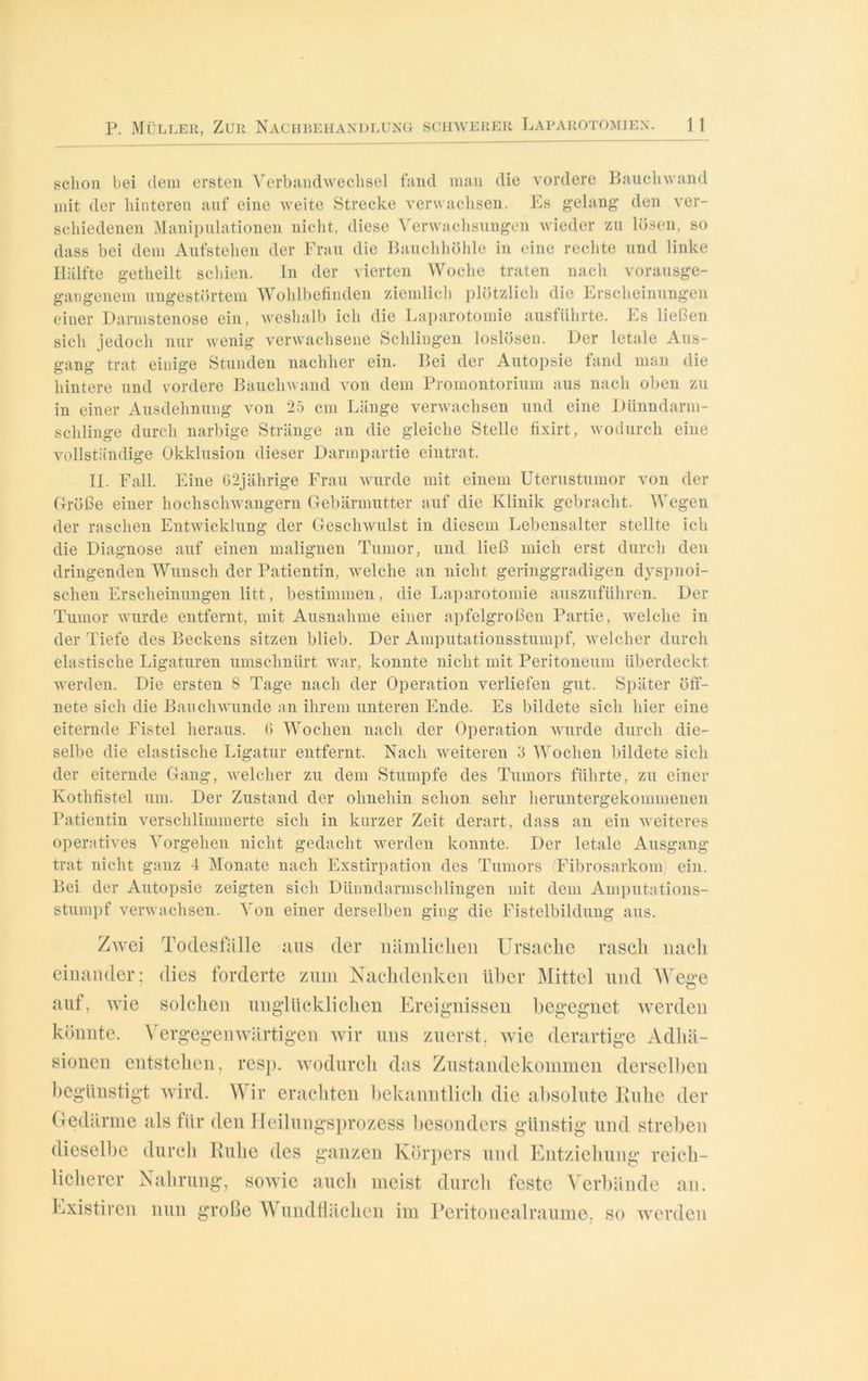schon bei dem ersten Verbandwechsel fand man die vordere Bauchwand mit der hinteren auf eine weite Strecke verwachsen. Es gelang den ver- schiedenen Manipulationen nicht, diese Verwachsungen wieder zu lösen, so dass bei dem Aufstehen der Frau die Bauchhöhle in eine rechte und linke Hälfte getheilt schien. In der vierten Woche traten nach vorausge- gangenem ungestörtem Wohlbefinden ziemlich plötzlich die Erscheinungen einer Darmstenose ein, weshalb ich die Laparotomie ausführte. Es ließen sich jedoch nur wenig verwachsene Schlingen loslösen. Der letale Aus- gang trat einige Stunden nachher ein. Bei der Autopsie fand man die hintere und vordere Bauchwand von dem Promontorium aus nach oben zu in einer Ausdehnung von 25 cm Länge verwachsen und eine Dünndarm- schlinge durch narbige Stränge an die gleiche Stelle fixirt, wodurch eine vollständige Okklusion dieser Darmpartie eintrat. II. Fall. Eine G2jährige Frau wurde mit einem Uterustumor von der Größe einer hochschwangern Gebärmutter auf die Klinik gebracht. Wegen der raschen Entwicklung der Geschwulst in diesem Lebensalter stellte ich die Diagnose auf einen malignen Tumor, und ließ mich erst durch den dringenden Wunsch der Patientin, welche an nicht geringgradigen dyspnoi- schen Erscheinungen litt, bestimmen, die Laparotomie auszuführen. Der Tumor wurde entfernt, mit Ausnahme einer apfelgroßen Partie, welche in der Tiefe des Beckens sitzen blieb. Der Amputationsstumpf, welcher durch elastische Ligaturen iimsclmürt war, konnte nicht mit Peritoneum überdeckt werden. Die ersten 8 Tage nach der Operation verliefen gut. Später öff- nete sich die Bauchwunde an ihrem unteren Ende. Es bildete sich hier eine eiternde Fistel heraus. 6 Wochen nach der Operation wurde durch die- selbe die elastische Ligatur entfernt. Nach weiteren 3 Wochen bildete sich der eiternde Gang, welcher zu dem Stumpfe des Tumors führte, zu einer Ivothfistel um. Der Zustand der ohnehin schon sehr heruntergekommenen Patientin verschlimmerte sich in kurzer Zeit derart, dass an ein weiteres operatives Vorgehen nicht gedacht werden konnte. Der letale Ausgang trat nicht ganz 4 Monate nach Exstirpation des Tumors Fibrosarkom) ein. Bei der Autopsie zeigten sich Dünndarmschlingen mit dem Amputations- stumpf verwachsen. Von einer derselben ging die Fistelbildung aus. Zwei Todesfälle ans der nämlichen Ursache rasch nach einander; dies forderte zum Nachdenken über Mittel und Wege auf, wie solchen unglücklichen Ereignissen begegnet werden könnte. Vergegenwärtigen wir uns zuerst, wie derartige Adhä- sionen entstehen, resp. wodurch das Zustandekommen derselben begünstigt wird. Wir erachten bekanntlich die absolute Ruhe der Gedärme als für den Heilungsprozess besonders günstig und streben dieselbe durch Ruhe des ganzen Körpers und Entziehung reich- licherer Nahrung, sowie auch meist durch feste Verbände an. Existiren nun große Wundflächen im Peritonealraume, so werden