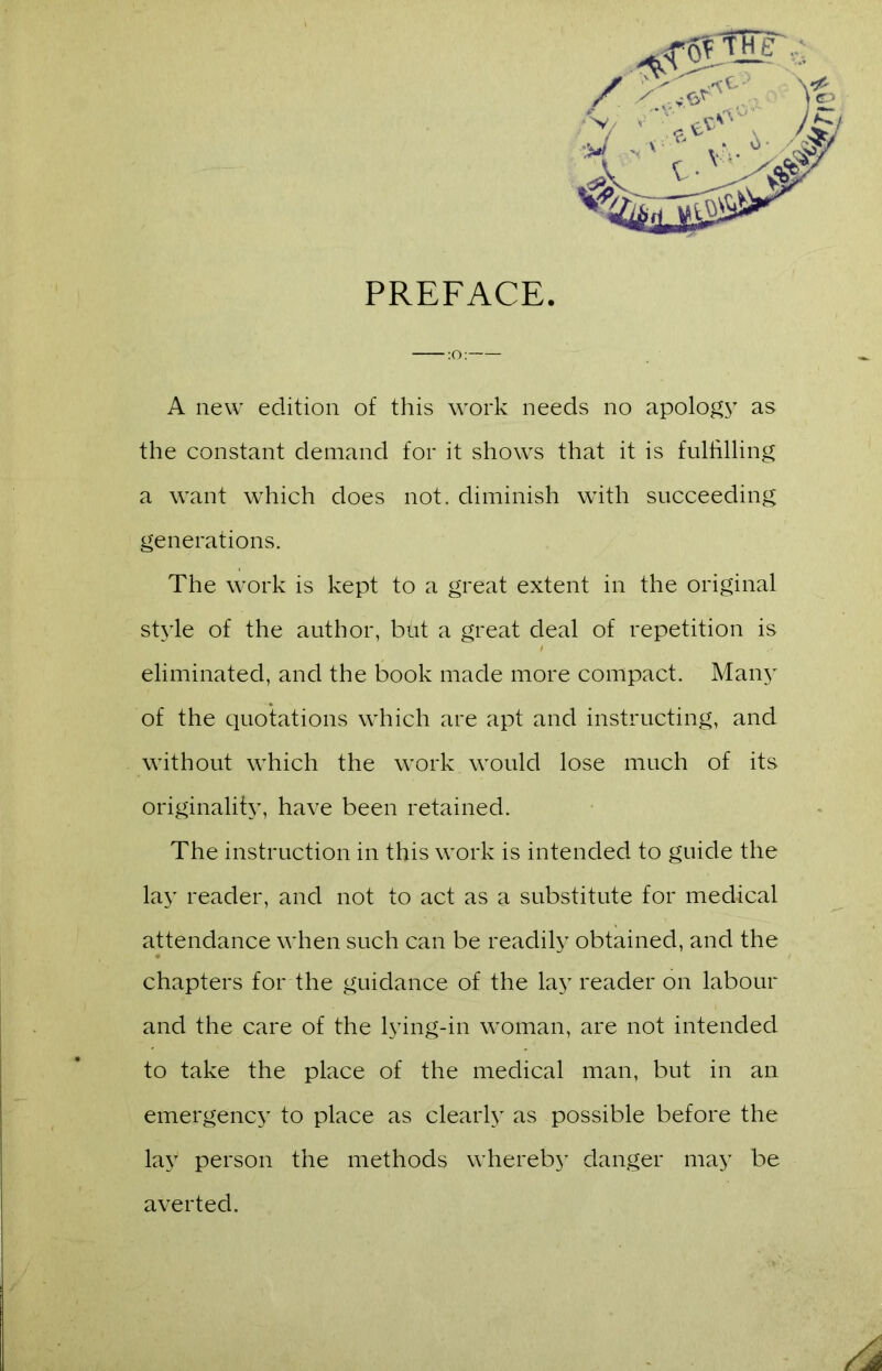 PREFACE. A new edition of this work needs no apology as the constant demand for it shows that it is fulfilling a want which does not. diminish with succeeding generations. The work is kept to a great extent in the original style of the author, but a great deal of repetition is eliminated, and the book made more compact. Many of the quotations which are apt and instructing, and without which the work would lose much of its originality, have been retained. The instruction in this work is intended to guide the lay reader, and not to act as a substitute for medical attendance when such can be readily obtained, and the chapters for the guidance of the lay reader on labour and the care of the lying-in woman, are not intended to take the place of the medical man, but in an emergency to place as clearly as possible before the lay person the methods whereby danger may be averted.