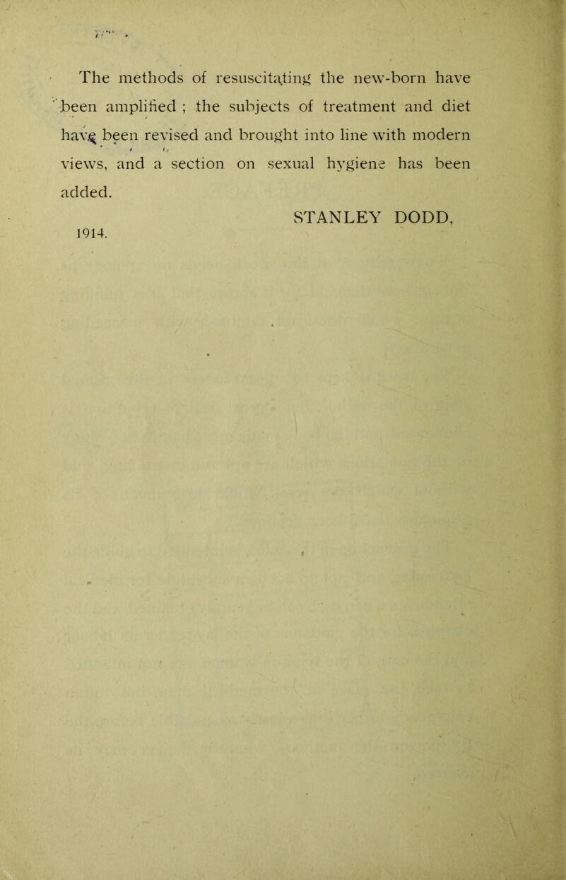 The methods of resuscitating the new-born have been amplified ; .the subjects of treatment and diet hav.$ been revised and brought into line with modern views, and a section on sexual hygiene has been added. 1914. STANLEY DODD,