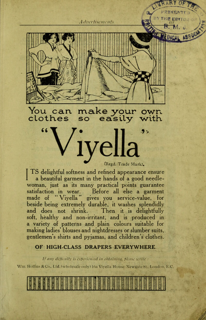 You can. make your own cloth.es so easily with ITS delightful softness and refined appearance ensure a beautiful garment in the hands of a good needle- woman, just as its many practical points guarantee satisfaction in wear. Before all else a garment made of “Viyella” gives you service-value, for beside being extremely durable, it washes splendidly and does not shrink. Then it is delightfully soft, healthy and non-irritant, and is produced in a variety of patterns and plain colours suitable for making ladies’ blouses and nightdresses or slumber suits, gentlemen’s shirts and pyjamas, and children’s clothes. OF HIGH-CLASS DRAPERS EVERYWHERE If any difficulty is experienced in obtaining, please write : Wm. Hollins & Co., Ltd.(wholesale only) 16a Viyella House, Newgate St., London, E.C.