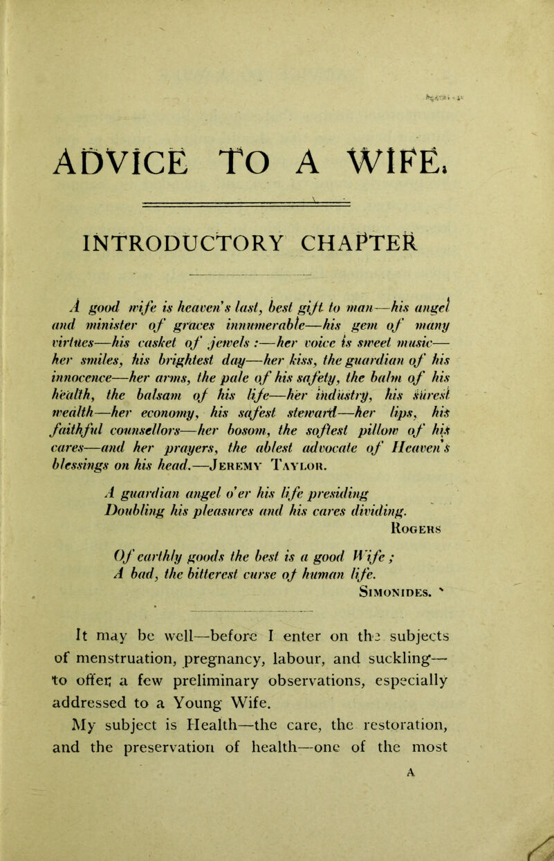 ADVICE TO A WIFE, INTRODUCTORY CHAPTER A good wife is heaven s last, best gift to man—his angel and minister of graces innumerable—his gem of many virtues—his casket of jewels :—her voice ts sweet music— her smiles, his brightest day—her kiss, the guardian of his innocence—her arms, the pale of his safety, the balm of his health, the balsam of his life—her industry, his surest wealth—her economy, his safest steward—her lips, his faithful counsellors—her bosom, the softest pillow of hiS cares—and her prayers, the ablest advocate of Heavens blessings on his head.—Jeremy Taylor. A guardian angel o’er his life presiding Doubling his pleasures and his cares dividing. Rogers Of earthly goods the best is a good H ife ; A bad, the bitterest curse of human life. Simonides. ' It may be well—before I enter on the subjects of menstruation, pregnancy, labour, and suckling— to offer; a few preliminary observations, especially addressed to a Young Wife. My subject is Health—the care, the restoration, and the preservation of health—one of the most A