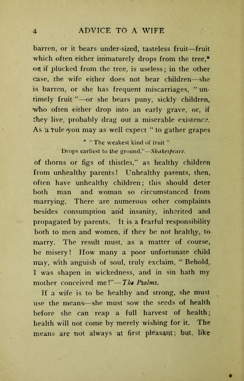 barren, or it bears under-sized, tasteless fruit—fruit which often either immaturely drops from the tree,* oil if plucked from the tree, is useless; in the other case, the wife either does not bear children—she is barren, or she has frequent miscarriages, “ un- timely fruit ”—or she bears puny, sickly children, 'wbo often either drop into an early grave, or, if they live, probably drag out a miserable existence. As a rule /you may as well expect “ to gather grapes * “ The weakest kind of fruit ’’ Drops earliest to the ground.”—Shakespeare. of thorns or figs of thistles,” as healthy children from unhealthy parents! Unhealthy parents, then, often have unhealthy children; this should deter both man and woman so circumstanced from marrying. There are numerous other complaints besides consumption and insanity, inherited and propagated by parents. It is a fearful responsibility both to men and women, if they be not healthy, to marry. The result must, as a matter of course, be misery! How many a poor unfortunate child may, with anguish of soul, truly exclaim, “ Behold, I was shapen in wickedness, and in sin hath my mother conceived me!”—Ths Psalms. If a wife is to be healthy and strong, she must use the means—she must sow the seeds of health before she can reap a full harvest of health; health will not come by merely wishing for it. The means are not always at first peasant; but, like