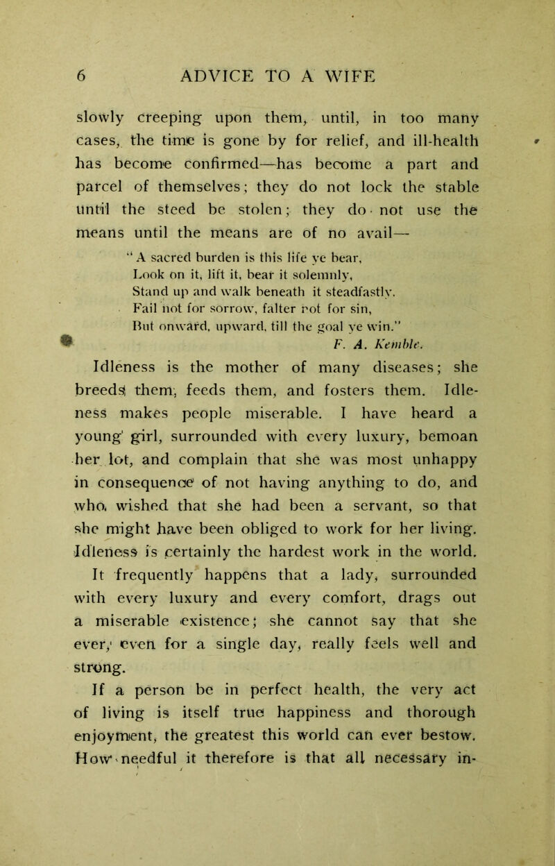 slowly creeping upon them, until, in too many cases, the time is gone by for relief, and ill-health has become confirmed—has become a part and parcel of themselves; they do not lock the stable until the steed be stolen; they do • not use the means until the means are of no avail— “ A sacred burden is this life ye bear, Look on it, lift it, bear it solemnly, Stand up and walk beneath it steadfastly. Fail not for sorrow, falter rot for sin, But onward, upward, till the goal ye win.” ^ F. A. Kemble. Idleness is the mother of many diseases; she breeds! them, feeds them, and fosters them. Idle- ness makes people miserable. I have heard a young' girl, surrounded with every luxury, bemoan her lot, and complain that she was most unhappy in consequence of not having anything to do, and who* wished that she had been a servant, so that she might have been obliged to work for her living. Idleness is certainly the hardest work in the world. It frequently happens that a lady, surrounded with every luxury and every comfort, drags out a miserable existence; she cannot say that she ever,1 even for a single day, really feels well and strong. If a person be in perfect health, the very act of living is itself true happiness and thorough enjoyment, the greatest this world can ever bestow. How* needful it therefore is that all necessary in-