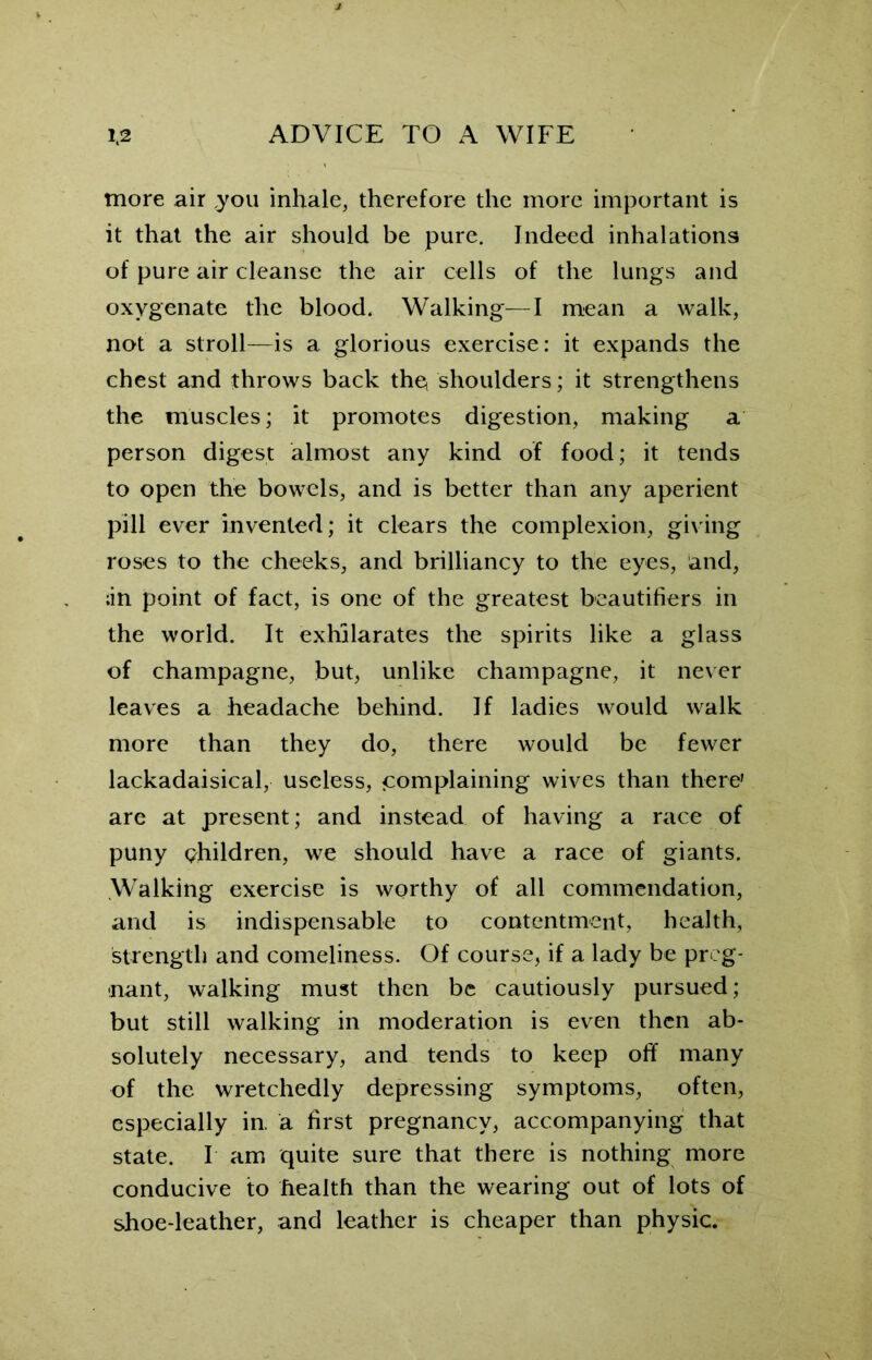 more air you inhale, therefore the more important is it that the air should be pure. Indeed inhalations of pure air cleanse the air cells of the lungs and oxygenate the blood. Walking—I mean a walk, not a stroll—is a glorious exercise: it expands the chest and throws back the, shoulders; it strengthens the muscles; it promotes digestion, making a person digest almost any kind of food; it tends to open the bowels, and is better than any aperient pill ever invented; it clears the complexion, giving roses to the cheeks, and brilliancy to the eyes, and, ;in point of fact, is one of the greatest beautifiers in the world. It exhilarates the spirits like a glass of champagne, but, unlike champagne, it never leaves a headache behind. If ladies would walk more than they do, there would be fewer lackadaisical, useless, complaining wives than there are at present; and instead of having a race of puny children, we should have a race of giants. Walking exercise is worthy of all commendation, and is indispensable to contentment, health, strength and comeliness. Of course, if a lady be preg- nant, walking must then be cautiously pursued; but still walking in moderation is even then ab- solutely necessary, and tends to keep off many of the wretchedly depressing symptoms, often, especially in. a first pregnancy, accompanying that state. I am quite sure that there is nothing more conducive to health than the wearing out of lots of shoe-leather, and leather is cheaper than physic.