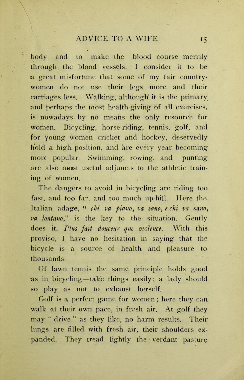 body and to make the blood course merrily through the blood vessels. I consider it to be la great misfortune that some of my fair country- women do not use their legs more and their carriages less. Walking, although it is the primary and perhaps the most health-giving of all exercises, is nowadays, by no means the only resource for women. Bicycling, horse-riding, tennis, golf, and for young women cricket and hockey, deservedly hold a high, position, and are every year becoming more popular. Swimming, rowing, and punting are also most useful adjuncts to the athletic train- ing of women. The dangers to avoid in bicycling are riding too fast, and too far, and too much up-hill. Here the) Italian adage, “ chi va piano, va saito, e chi va nano, va lontano,” is the key to the situation. Gently does it. Plus fait douceur que violence. With this proviso, I have no hesitation in saying that the bicycle is a source of health and pleasure to thousands. Of lawn tennis the same principle holds good as in bicycling—take things easily; a lady should so play as not to exhaust herself. Golf is a perfect game for women; here they can walk at their own pace, in fresh air. At golf they may “ drive ” as they like, no harm results. Their lungs are filled with fresh air, their shoulders ex- panded, They tread lightly the verdant pasture