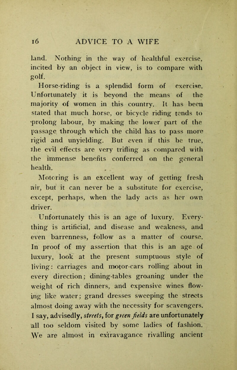 land. Nothing in the way of healthful exercise, incited by an object in view, is to compare with golf. Horse-riding is a splendid form of exercise. Unfortunately it is beyond the means of the majority of women in this country. It has been stated that much horse, or bicycle riding tends to 'prolong labour, by making the lower part of the passage through which the child has to pass more rigid and unyielding. But even if this be true, the evil effects are very trifling as compared with the immense benefits conferred on the general health. Motoring is an excellent way of getting fresh air, but it can never be a substitute for exercise, except, perhaps, when the lady acts as her own driver. Unfortunately this is an age of luxury. Every- thing is artificial, and disease and weakness, and even barrenness, follow as a matter of course. In proof of my assertion that this is an age of luxury, look at the present sumptuous style of living: carriages and motor-cars rolling about in every direction; dining-tables groaning under the weight of rich dinners, and expensive wines flow- ing like w;ater; grand dresses sweeping the streets almost doing away with the necessity for scavengers. I say, advisedly, streets, for green fields are unfortunately all too seldom visited by some ladies of fashion. We are almost in extravagance rivalling ancient