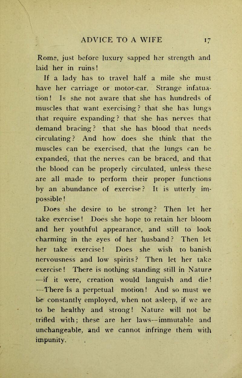 Roms, just before luxury sapped her strength and laid her in ruins! If a lady has to travel half a mile she must have her carriage or motor-car. Strange infatua- tion! Is she not aware that she has hundreds of muscles that want exercising? that she has lungs that require expanding? that she has nerves that demand bracing ? that she has blood that needs circulating ? And how does she think that the muscles can be exercised, that the lungs can be expanded, that the nerves can be braced, and that the blood can be properly circulated, unless these are all made to perform their proper functions by an abundance of exercise? It is utterly im- possible ! Does she desire to be strong? Then let her take exercise! Does she hope to retain her bloom and her youthful appearance, and still to look charming in the eyes of her husband ? Then let her take exercise! Does she wish to banish nervousness and low spirits ? Then let her take exercise! There is nothing standing still in Nature —if it were, creation would languish and die! —There 5s a perpetual motion! And so must we be constantly employed, when not asleep, if we are to be healthy and strong! Nature will not be trifled with; these are her laws—immutable and unchangeable, and we cannot infringe them with impunity.