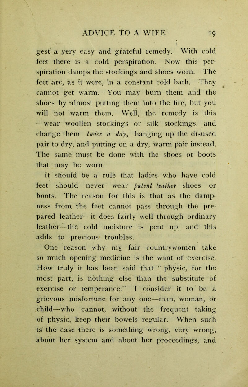 ' • . I gest a .very easy and grateful remedy. With cold feet there is a cold perspiration. Now this per- spiration damps the stockings and shoes worn. The feet are, as it were, in a constant cold bath. They cannot get warm. You may burn them and the shoes by almost putting them into the fire, but you will not warm them. Well, the remedy is this —wear woollen stockings or silk stockings, and change them twice a day, hanging up the disused pair to dry, and putting on a dry, warm pair instead. The same Inust be done with the shoes or boots that may be worn. It should be a rule that ladies who have cold feet should never wear patent leather shoes or boots. The reason for this is that as the damp- ness from the feet cannot pass through the pre- pared leather—it does fairly well through ordinary leather—the cold moisture is pent up, and this adds to previous troubles. One reason why my fair countrywomen take so much opening medicine is the want of exercise. How truly it has been said that “ physic, for the most part, is nothing else than the substitute of exercise or temperance.” I consider it to be a grievous misfortune for any one—man, woman, or child—who cannot, without the frequent taking of physic, keep their bowels regular. When such is the case there is something wrong, very wrong, about her system and about her proceedings, and